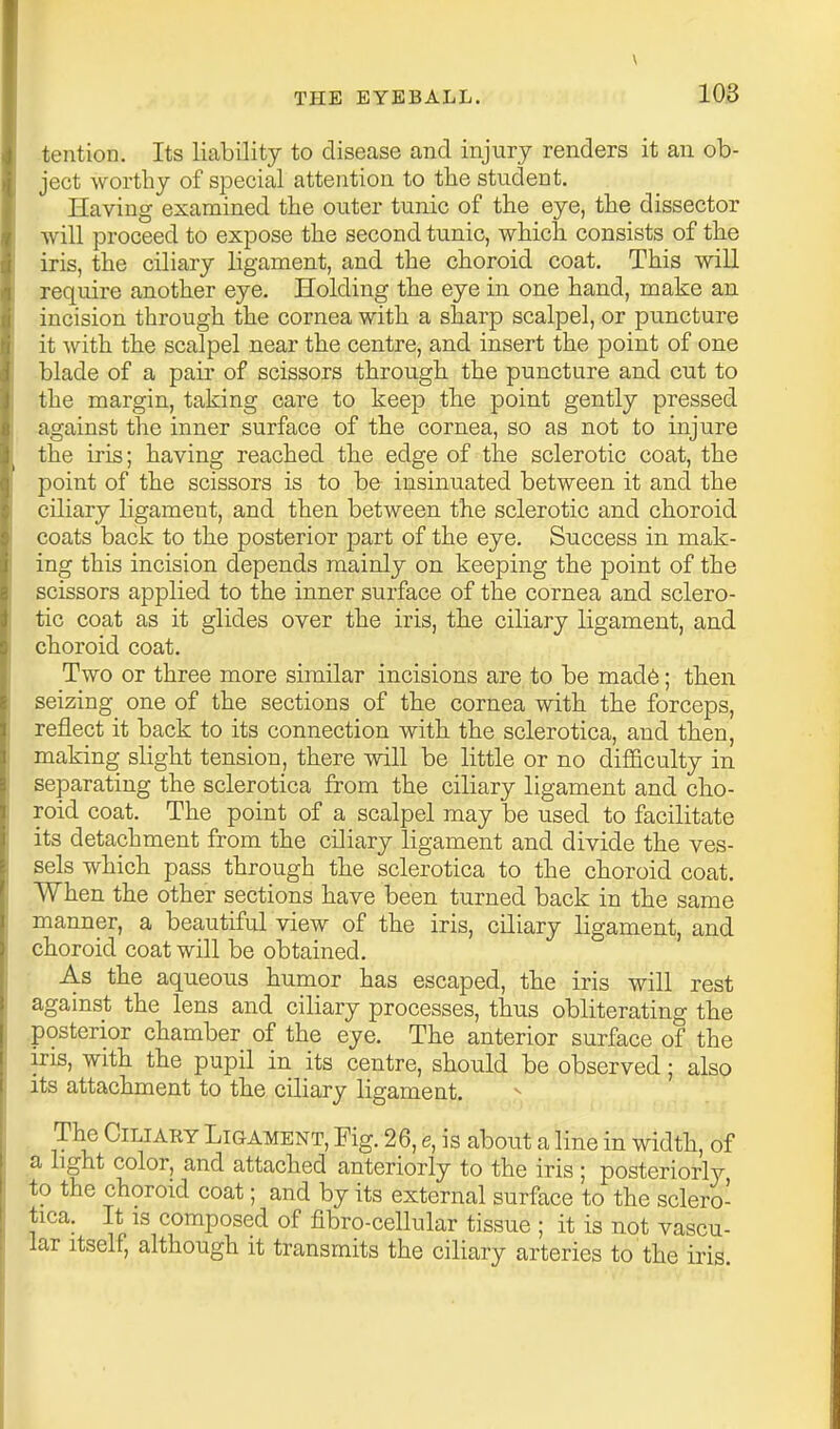 \ THE EYEBALL. 103 tention. Its liability to disease and injury renders it an ob- ject worthy of special attention to the student. Having examined the outer tunic of the eye, the dissector will proceed to expose the second tunic, which consists of the iris, the ciliary ligament, and the choroid coat. This will require another eye. Holding the eye in one hand, make an incision through the cornea with a sharp scalpel, or puncture it with the scalpel near the centre, and insert the point of one blade of a pair of scissors through the puncture and cut to the margin, taking care to keep the point gently pressed against the inner surface of the cornea, so as not to injure the iris; having reached the edge of the sclerotic coat, the point of the scissors is to be insinuated between it and the ciliary ligament, and then between the sclerotic and choroid coats back to the posterior 'paxt of the eye. Success in mak- ing this incision depends mainly on keeping the point of the scissors applied to the inner surface of the cornea and sclero- tic coat as it glides over the iris, the ciliary ligament, and choroid coat. Two or three more similar incisions are to be mad6; tben seizing one of the sections of the cornea with the forceps, reflect it back to its connection with the sclerotica, and then, making slight tension, there will be little or no difficulty in separating the sclerotica from the ciliary ligament and cho- roid coat. The point of a scalpel may be used to facilitate its detachment from the ciliary ligament and divide the ves- sels which pass through the sclerotica to the choroid coat. When the other sections have been turned back in the same manner, a beautiful view of the iris, ciliary ligament, and choroid coat will be obtained. As the aqueous humor has escaped, the iris will rest against the lens and ciliary processes, thus obliterating the .posterior chamber of the eye. The anterior surface of the iris, with the pupil in its centre, should be observed; also its attachment to the ciliary ligament. The Ciliary Ligament, Fig. 26, e, is about a line in width, of a light color, and attached anteriorly to the iris ; posteriorly to the choroid coat; and by its external surface to the sclero- tica. It IS composed of fibro-cellular tissue ; it is not vascu- lar Itself, although it transmits the ciliary arteries to the iris