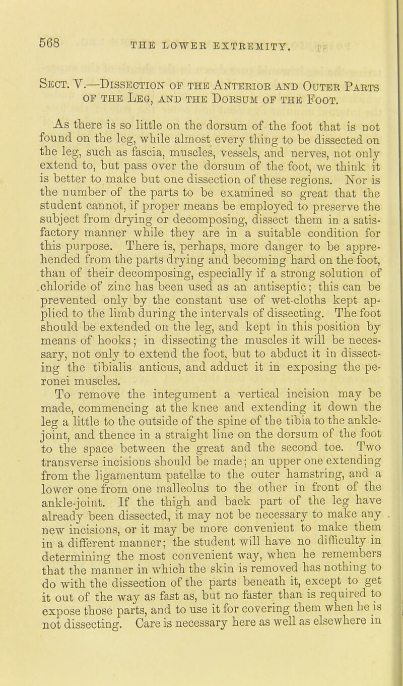 Sect. Y.—Dissection of the Anterior and Outer Parts OF THE Leg, and the Dorsum of the Foot. As there is so little on the dorsum of the foot that is not found on the leg, while almost every thing to be dissected on the leg, such as fascia, muscles, vessels, and nerves, not only extend to, but pass over the dorsum of the foot, we think it is better to make but one dissection of these regions. Nor is the number of the parts to be examined so great that the student cannot, if proper means be employed to preserve the subject from drying or decomposing, dissect them in a satis- factory manner while they are in a suitable condition for this purpose. There is, perhaps, more danger to be appre- hended from the parts drying and becoming hard on the foot, than of their decomposing, especially if a strong solution of .chloride of zinc has been used as an antiseptic; this can be prevented only by the constant use of wet-cloths kept ap- plied to the limb during the intervals of dissecting. The foot should be extended on the leg, and kept in this position by means of hooks; in dissecting the muscles it will be neces- sary, not only to extend the foot, but to abduct it in dissect- ing the tibialis anticus, and adduct it in exposing the pe- ronei muscles. To remove the integum.ent a vertical incision may be made, commencing at the knee and extending it down the leg a little to the outside of the spine of the tibia to the ankle- joint, and thence in a straight line on the dorsum of the foot to the space between the great and the second toe. Two transverse incisions should be made; an upper one extending from the ligamentum patellas to the outer hamstring, and a lower one from one malleolus to the other in front of the ankle-joint. If the thigh and back part of the leg have already been dissected, it may not be necessary to make any new incisions, or it may be more convenient to make them in a different manner; the student will have no difficulty in determining the most convenient way, when he remembers that the manner in which the skin is removed has nothing to do with the dissection of the parts beneath it, except to get it out of the way as fast as, but no fester than is required to expose those parts, and to use it for covering them when he is not dissecting. Care is necessary here as well as elsewhere m