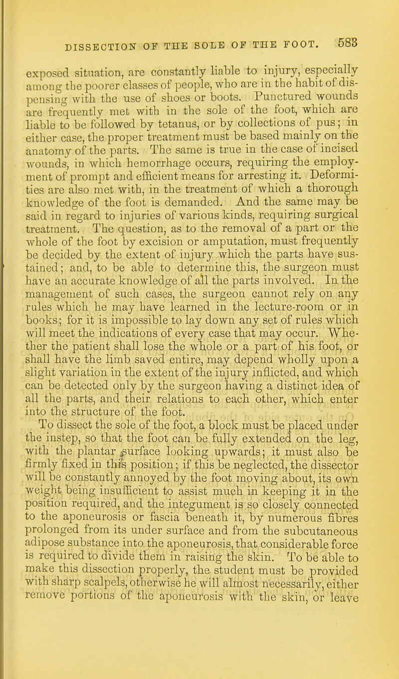 exposed situation, are constantly liable to injury, especially among the poorer classes of people, who are in the habit of dis- pensing with the use of shoes or boots. Punctured wounds are frequently met with in the sole of the foot, which are liable to be followed by tetanus, or by collections of pus; in either case, the proper treatment must be based mainly on the anatomy of the parts. The same is true in the case of incised wounds, in which hemorrhage occurs, requiring the employ- ment of prompt and efficient means for arresting it. Deformi- ties are also met with, in the treatment of which a thorou.gh knowledge of the foot is demanded. And the same may be said in regard to injuries of various kinds, requiring surgical treatment. The question, as to the removal of a part or the whole of the foot by excision or amputation, must frequently be decided by the extent of injury which the parts have sus- tained ; and, to be able to determine this, the surgeon must have an accurate knowledge of all the parts involved. In the management of such cases, the surgeon cannot rely on any rules which he may have learned in the lecture-room or in books; for it is impossible to lay down any set of rules which will meet the indications of every case that may occur. Whe- ther the patient shall lose the whole or a part of his foot, or shall have the limb saved entire, may depend wholly upon a slight variation in the extent of the injury inflicted, and which can be detected only by the surgeon having a distinct idea of all the parts, and their relations to each other, which enter into the structure of the foot. ,^^,^ ^^^r,. ^ ^ 'io dissect the sole oi the foot, a block must be placed under the instep, so that the foot can be fully extended on the leg, with the plantar jsurface looking upwards; it must also be firmly fixed in this position; if this be neglected, the dissector will be constantly annoyed by the foot moving about, its own weight being insufiicient to assist much in keeping it in the position required, and the integument is so closely connected to the aponeurosis or fascia beneath it, by numerous fibres prolonged from its under surface and from the subcutaneous adipose substance into the aponeurosis, that considerable force is required to divide them in raising the skin. To be able to make this dissection properly, the student must be provided with sharp scalpels, otherwise he will almost necessarily, either remove portions of the aponeurosis with the skin, or leave