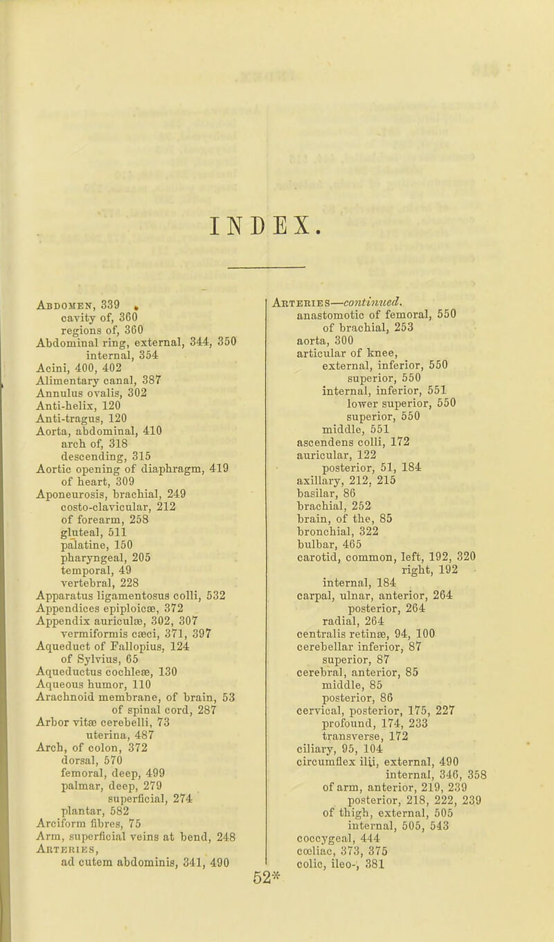 INDEX. Abdomen, 339 , cavity of, 360 regions of, 360 Abdominal ring, external, 344, 350 internal, 354 Acini, 400, 402 Alimentary canal, 387 Annuliis ovalis, 302 Anti-helix, 120 Anti-tragus, 120 Aorta, abdominal, 410 arch of, 318 descending, 315 Aortic opening of diaphragm, 419 of heart, 309 Aponeurosis, brachial, 249 costo-clavicular, 212 of forearm, 258 gluteal, 511 palatine, 150 pharyngeal, 205 temporal, 49 vertebral, 228 Apparatus ligamentosus colli, 532 Appendices epiploica?, 372 Appendix auriculiB, 302, 307 vermiformis cfeci, 371, 397 Aqueduct of rallopius.. 124 of Sylvius, 65 Aqueductus cochleas, 130 Aqueous humor, 110 Arachnoid membrane, of brain, 53 of spinal cord, 287 Arbor vitao cerebelli, 73 uterina, 487 Arch, of colon, 372 dorsal, 570 femoral, deep, 499 palmar, deep, 279 superficial, 274 plantar, 582 Arciform fibres, 75 Arm, superficial veins at bend, 248 Arteries, ad cutem abdominis, 341, 490 Art ERIE s—continued. anastomotic of femoral, 550 of brachial, 253 aorta, 300 articular of knee, external, inferior, 550 superior, 550 internal, inferior, 551 lower superior, 550 superior, 550 middle, 651 ascendens colli, 172 auricular, 122 posterior, 51, 184 axillary, 212, 215 basilar, 86 brachial, 252 brain, of the, 85 bronchial, 322 bulbar, 465 carotid, common, left, 192, 320 right, 192 internal, 184 carpal, ulnar, anterior, 264 posterior, 264 radial, 264 centralis retince, 94, 100 cerebellar inferior, 87 superior, 87 cerebral, anterior, 85 middle, 85 posterior, 86 cervical, posterior, 175, 227 profound, 174, 233 transverse, 172 ciliary, 95, 104 circumflex ilii, external, 490 internal, 346, 358 of arm, anterior, 219, 239 posterior, 218, 222, 239 of thigh, external, 505 internal, 505, 543 coccygeal, 444 coeliac, 373, 375 colic, iloo-, 381