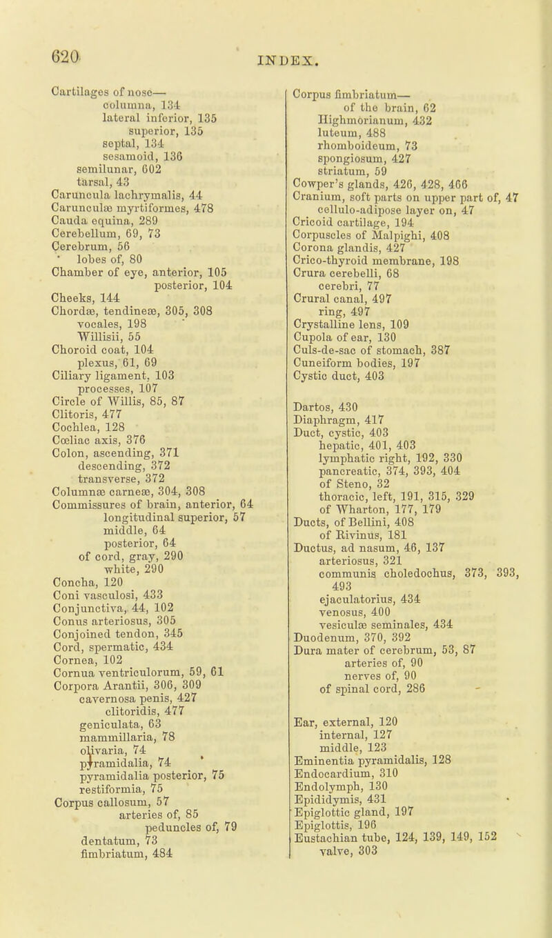 Cartilages of nose— columna, 134 lateral inferior, 135 superior, 135 septal, 134 sesamoid, 136 semilunar, G02 tarsal, 43 Caruncula lachrymalis, 44 Caruncula) myrtiformes, 478 Cauda equina, 289 Cerebellum, 69, 73 Cerebrum, 56 • lobes of, 80 Chamber of eye, anterior, 105 posterior, 104 Cheeks, 144 Chordaj, tendineae, 305, 308 vocales, 198 Willisii, 55 Choroid coat, 104 plexus, 61, 69 Ciliary ligament, 103 processes, 107 Circle of Willis, 85, 87 Clitoris, 477 Cochlea, 128 Coeliac axis, 376 Colon, ascending, 371 descending, 372 transverse, 372 Columna3 carneaj, 304, 308 Commissures of brain, anterior, 64 longitudinal superior, 57 middle, 64 posterior, 64 of cord, gray, 290 white, 290 Concha, 120 Coni vasculosi, 433 Conjunctiva, 44, 102 Conus arteriosus, 305 Conjoined tendon, 345 Cord, spermatic, 434 Cornea, 102 Cornua ventriculorum, 59, 61 Corpora Arantii, 306, 309 cavernosa penis, 427 clitoridis, 477 geniculata, 63 mammillaria, 78 olivaria, 74 p^ramidalia, 74 pyramidalia posterior, 75 restiformia, 75 Corpus callosum, 57 arteries of, 85 peduncles of, 79 dentatum, 73 fimbriatum, 484 Corpus fimbriatum— of the brain, 62 Ilighmorianum, 432 luteum, 488 rhomboideum, 73 spongiosum, 427 striatum, 59 Cowper's glands, 426, 428, 466 Cranium, soft parts on upper part of, 47 cellulo-adipose layer on, 47 Cricoid cartilage, 194 Corpuscles of Malpighi, 408 Corona glandis, 427 Crico-thyroid membrane, 198 Crura cerebelli, 08 cerebri, 77 Crural canal, 497 ring, 497 Crystalline lens, 109 Cupola of ear, 130 Culs-de-sac of stomach, 387 Cuneiform bodies, 197 Cystic duct, 403 Dartos, 430 Diaphragm, 417 Duct, cystic, 403 hepatic, 401, 403 lymphatic right, 192, 330 pancreatic, 374, 393, 404 of Steno, 32 thoracic, left, 191, 315, 329 of Wharton, 177, 179 Ducts, of Bellini, 408 of Rivinus, 181 Ductus, ad nasum, 46, 137 arteriosus, 321 communis choledochus, 373, 393, 493 ejaculatorius, 434 venosus, 400 vesicula3 seminales, 434 Duodenum, 370, 392 Dura mater of cerebrum, 53, 87 arteries of, 90 nerves of, 90 of spinal cord, 286 Ear, external, 120 internal, 127 middle, 123 _ Eminentia pyramidalis, 128 Endocardium, 310 Endolymph, 130 Epididymis, 431 Epiglottic gland, 197 Epiglottis, 196 Eustachian tube, 124, 139, 149, 152 • valve, 303
