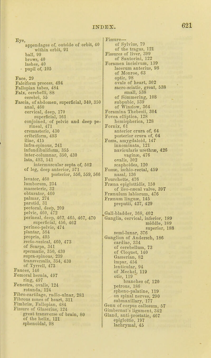 Eye, appendages of, outside of orbit, 40 within orbit, 91 ball, 99 brows, 40 lasbes, 40 • pupil of, 105 Face, 29 Falciform process, 494 Fallopian tubes, 484 Fabc, cerebelli, 88 cerebri, 55 Fascia, of abdomen, superficial, 340, 350 anal, 460 cervical, deep, 170 superficial, 161 conjoined, of pelvic and deep pe- rineal, 471 cremasteric, 430 cribriform, 493 Uiac, 415 infra-spinous, 241 infundibuliform, 355 inter-columnar, 350, 430 lata, 493, 541 intermuscular septa of, 502 of leg, deep anterior, 571 posterior, 556, 559, 566 levator, 460 lumborum, 234 masseteric, 32 obturator, 460 palmar, 274 parotid, 31 pectoral, deep, 209 pelvic, 460, 472 perineal, deep, 462, 465, 467, 470 superficial, 456, 462 perineo-pelvic, 474 plantar, 584 propria, 495 recto-vesical, 460, 473 of Scarpa, 341 spermatic, 350, 430 supra-spinous, 239 transversalis, 354, 430 of Tyrrell, 473 Fauces, 146 Femoral hernia, 497 ring, 497 Fenestra, ovalis, 124 rotunda, 124 Fibro-cartilage, radio-ulnar, 283 Fibrous zones of heart, 311 Fimbria), Fallopian, 484 Fissure of Glaserius, 124 great transverse of brain, 80 of the helix, 121 sphenoidal, 93 Fissure— of Sylvius, 79 of the tragus, 121 Fissures of liver, 399 of Santorini, 122 Foramen incisivum, 139 lacerum anterius, 98 of Monroe, 63 optic, 98 ovale of heart, 302 sacro-sciatic, great, 538 small, 538 of Sommering, 108 subpubic, 539 of Winslow, 364 Foramina Thebesii, 304 Fovea elliptica, 128 hemispherica, 128 Fornix, 61 anterior crura of, 64 posterior crura of, 64 Fossa, amygdaloid, 147 innominata, 121 navicularis urethras, 426 vaginas, 476 ovalis, 302 scaphoides, 120 Fossse, ischio-rectal, 459 nasal, 136 Fourchette, 476 Frsena epiglottidis, 150 of ileo-caecal valve, 397 Frenulum labiorum, 476 Frsenum linguae, 145 preputii, 427, 429 Gall-bladder, 368, 402 Ganglia, cervical, inferior, 189 middle, 189 superior, 188 semi-lunar, 376 Ganglion of Andersch, 186 cardiac, 334 of cerebellum, 73 of Cloquet, 140 Gasserian, 82 impar, 454 lenticular, 94 of Meckel, 119 otic, 119 ~ branches of, 120 petrous, 186 spheno-palatine, 119 on spinal nerves, 290 submaxillary, 177 Genu of corpus callosum, 57 Gimbernat's ligament, 342 Gland, anti-prostatic, 407 epiglottic, 197 lachrymal, 45