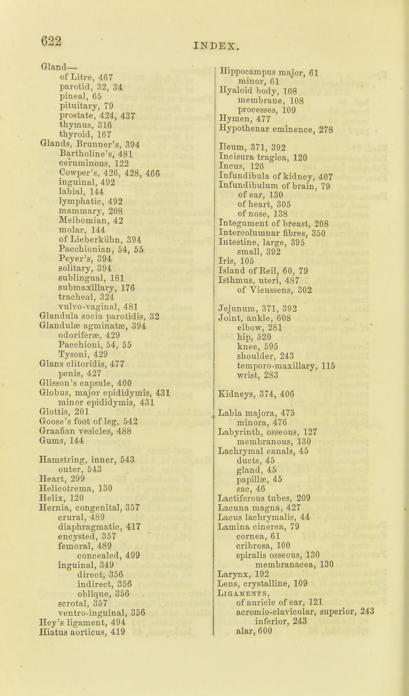 Gland— of Litre, 467 parotid, 32, 34 pineal, 05 pituitary, 79 prostate, 424, 437 thymus, 316 thyroid, 1G7 Glands, Brunner's, 394 Bartholino's, 481 ceruminous, 122 Cowper's, 426, 428, 466 inguinal, 492 labial, 144 lymijhatic, 492 mammary, 208 Meibomian, 42 molar, 144 of Lieberklihn, 394 Pacchionian, 54, 55 Payer's, 394 solitary, 394 sublingual, 181 submaxillary, 176 tracheal, 324 Tulvo-vaginal, 481 Glandula socia parotidis, 32 Glandulte agminatae, 394 odoriferse, 429 Pacchioni, 54, 55 Tysoni, 429 Glans clitoridis, 477 penis, 427 Glisson's capsule, 400 Globus, major epididymis, 431 minor epididymis, 431 Glottis, 201 Goose's foot of leg, 542 Graafian vesicles, 488 Gums, 144 Hamstring, inner, 543 outer, 543 Heart, 299 Helicotrema, 130 Helix, 120 Hernia, congenital, 357 crural, 489 diaphragmatic, 417 encysted, 357 femoral, 489 concealed, 499 inguinal, 349 direct, 356 indirect, 356 oblique, 356 scrotal, 357 ventro-inguinal, 356 Hey's ligament, 494 Hiatus aorticus, 419 INDEX. Hippocampus major, 61 minor, 01 Hyaloid body, 108 membrane, 108 processes, 109 Hymen, 477 Hypothenar eminence, 278 Heum, 371, 392 Incisura tragica, 120 Incus, 120 Infundibula of kidney, 407 Infundibulum of brain, 79 of ear, 130 of heart, 305 of nose, 138 Integument of breast, 208 Intercolumnar fibres, 350 Intestine, large, 395 small, 392 Iris, 105 Island of Reil, 60, 79 Isthmus, uteri, 487 of Vieussens, 302 Jejunum, 371, 392 Joint, ankle, 008 elbow, 281 hip, 520 knee, 595 shoulder, 243 temporo-maxillary, 115 wrist, 283 Kidneys, 374, 406 Labia majora, 475 minora, 470 Labyrinth, osseous, 127 membranous, 130 Lachrymal canals, 45 ducts, 45 gland, 45 papilla;, 45 sac, 40 Lactiferous tubes, 209 Lacuna magna, 427 Lacus lachrymalis, 44 Lamina cinerea, 79 cornea, 01 cribrosa, 100 spiralis osseous, 130 membranacea, 130 Larynx, 192 Lens, crystalline, 109 Ligaments, of auricle of car, 121 acromio-olavicular, superior, 243 inferior, 243 alar, 600