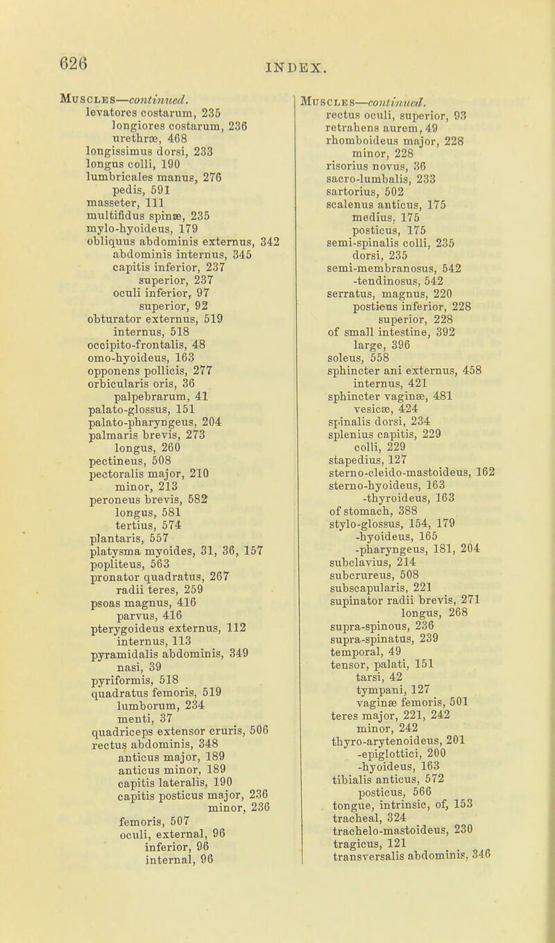 Mu s 0 LE s—co7itinued. levatores costarum, 235 longiores costarum, 236 urethrce, 468 longissimus dorsi, 233 longus colli, 190 lumbvicales manuB, 276 pedis, 591 masseter, 111 multifidus spinse, 235 mylo-hyoideus, 179 obliquus abdominis extemus, 342 abdominis internus, 345 capitis inferior, 237 superior, 237 oculi inferior, 97 superior, 92 obturator extemus, 519 internus, 518 occipito-frontalis, 48 omo-hyoideus, 163 opponens pollicis, 277 orbicularis oris, 36 palpebrarum, 41 palato-glossus, 151 palato-pharyngeus, 204 palmaris breris, 273 longus, 260 pectineus, 508 pectoralis major, 210 minor, 213 peroneus brevis, 582 longus, 581 tertius, 574 plantaris, 557 platysma myoides, 31, 36, 157 popliteus, 563 pronator quadratus, 267 radii teres, 259 psoas magnus, 416 parvus, 416 pterygoideus extemus, 112 internus, 113 pyramidalis abdominis, 349 nasi, 39 pyriformis, 518 quadratus femoris, 519 lumborum, 234 menti, 37 quadriceps extensor cruris, 506 rectus abdominis, 348 anticus major, 189 anticus minor, 189 capitis lateralis, 190 capitis posticus major, 236 minor, 236 femoris, 507 oculi, external, 96 inferior, 96 internal, 96 Muscle s—co nt iimed. rectus oculi, superior, 93 retrahens aurem,49 rhomboiJeus major, 228 minor, 228 risorius novus, 36 sacro-lumbalis, 233 sartorius, 502 scalenus anticus, 175 medius, 175 posticus, 175 semi-spinalis colli, 235 dorsi, 235 semi-membranosus, 542 -tendinosus, 542 serratus, magnus, 220 posticus inferior, 228 superior, 228 of small intestine, 392 large, 396 soleus, 558 sphincter ani externus, 458 internus, 421 sphincter vaginae, 481 vesica?, 424 spinalis dorsi, 234 splenius capitis, 229 colli, 229 stapedius, 127 sterno-cleido-mastoideus, 162 sterno-hyoideus, 163 -thyroideus, 163 of stomach, 388 stylo-glossus, 154, 179 -hyoideus, 165 -pharyngeus, 181, 204 subclavius, 214 subcrureus, 508 subscapularis, 221 supinator radii brevis, 271 longus, 268 supra-spinous, 236 supra-spinatus, 239 temporal, 49 tensor, palati, 151 tarsi, 42 tympani, 127 vaginae femoris, 501 teres major, 221, 242 minor, 242 thyro-arytenoideus, 201 -epiglottici, 200 -hyoideus, 163 tibialis anticus, 572 posticus, 566 tongue, intrinsic, of, 153 tracheal, 324 trachelo-mastoideus, 230 tragicus, 121 transversalis abdominis, 346