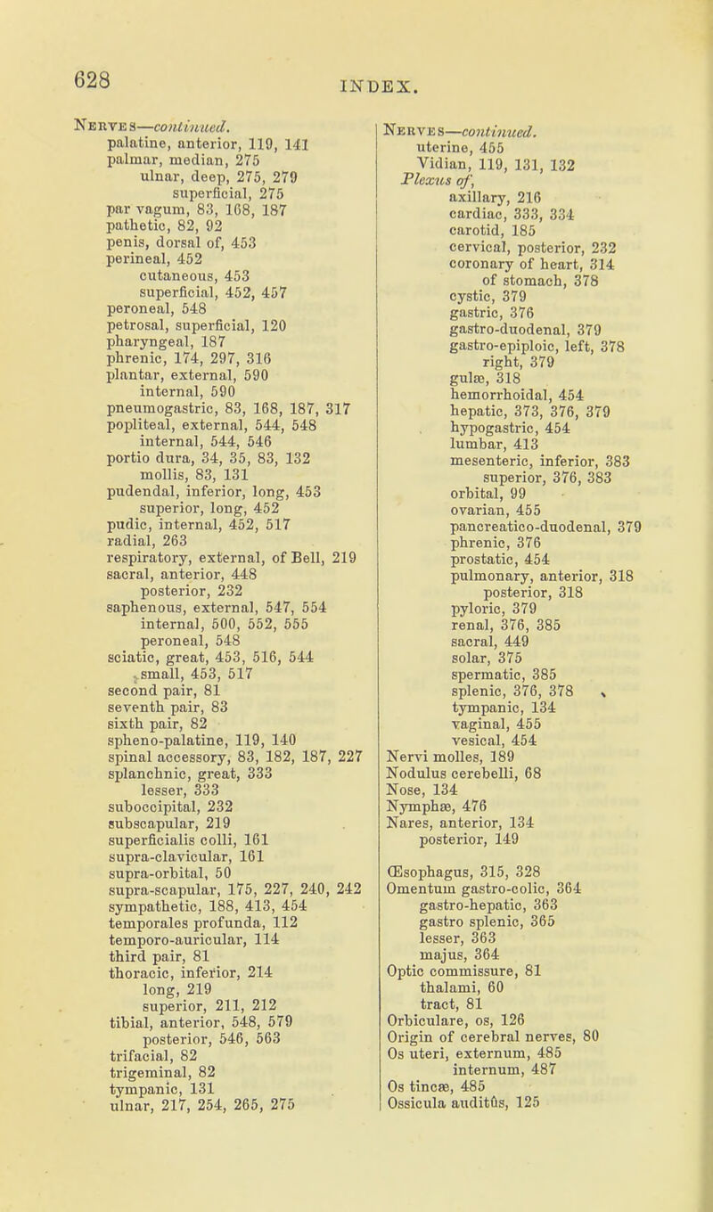 INDEX. Nerve s—coMimied. palatine, anterior, 119, 141 palmar, median, 275 ulnar, deep, 275, 279 superficial, 275 par vagum, 83, 1C8, 187 pathetic, 82, 92 penis, dorsal of, 453 perineal, 452 cutaneous, 453 superficial, 452, 457 peroneal, 548 petrosal, superficial, 120 pharyngeal, 187 phrenic, 174, 297, 316 plantar, external, 590 internal, 590 pneumogastric, 83, 168, 187, 317 popliteal, external, 544, 548 internal, 544, 546 portio dura, 34, 35, 83, 132 mollis, 83, 131 pudendal, inferior, long, 453 superior, long, 452 pudic, internal, 452, 517 radial, 263 respiratory, external, of Bell, 219 sacral, anterior, 448 posterior, 232 saphenous, external, 547, 554 internal, 500, 552, 555 peroneal, 548 sciatic, great, 453, 516, 544 - small, 453, 517 second pair, 81 seventh pair, 83 sixth pair, 82 spheno-palatine, 119, 140 spinal accessory, 83, 182, 187, 227 si)Ianchnic, great, 333 lesser, 333 suboccipital, 232 subscapular, 219 superficialis colli, 161 supra-clavicular, 161 supra-orbital, 50 supra-scapular, 175, 227, 240, 242 sympathetic, 188, 413, 454 temporales profunda, 112 temporo-auricular, 114 third pair, 81 thoracic, inferior, 214 long, 219 superior, 211, 212 tibial, anterior, 548, 579 posterior, 546, 563 trifacial, 82 trigeminal, 82 tympanic, 131 ulnar, 217, 254, 265, 275 Nerve s—continued. uterine, 455 Vidian, 119, 131, 132 Flexus of', axillary, 216 cardiac, 333, 334 carotid, 185 cervical, posterior, 232 coronary of heart, 314 of stomach, 378 cystic, 379 gastric, 376 gastro-duodenal, 379 gastro-epiploic, left, 378 right, 379 gulae, 318 hemorrhoidal, 454 hepatic, 373, 376, 379 hypogastric, 454 lumbar, 413 mesenteric, inferior, 383 superior, 376, 383 orbital, 99 ovarian, 455 pancreatico-duodenal, 379 phrenic, 376 prostatic, 454 pulmonary, anterior, 318 posterior, 318 pyloric, 379 renal, 376, 385 sacral, 449 solar, 375 spermatic, 385 splenic, 376, 378 » tympanic, 134 vaginal, 455 vesical, 454 Nervi molles, 189 Nodulus cerebelli, 68 Nose, 134 Nyrnphfe, 476 Nares, anterior, 134 posterior, 149 (Esophagus, 315, 328 Omentum gastro-colic, 364 gastro-hepatic, 363 gastro splenic, 365 lesser, 363 majus, 364 Optic commissure, 81 thalami, 60 tract, 81 Orbiculare, os, 126 Origin of cerebral nerves, 80 Os uteri, externum, 485 internum, 487 Os tincffi, 485 Ossicula auditfls, 125