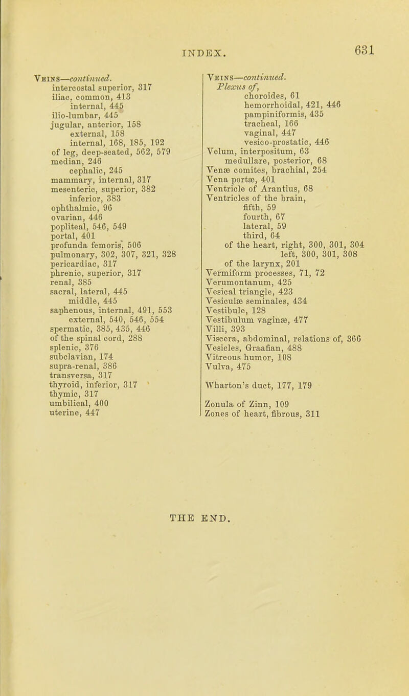 Veins—continued. intercostal superior, 317 iliac, common, 413 internal, 445 ilio-lumbar, 445 jugular, anterior, 158 external, 158 internal, 168, 185, 192 of leg, deep-seated, 5C2, 579 median, 246 cephalic, 245 mammary, internal, 317 mesenteric, superior, 382 inferior, 383 ophthalmic, 96 ovarian, 446 popliteal, 546, 549 portal, 401 profunda femoris, 506 pulmonary, 302, 307, 321, 328 pericardiac, 317 phrenic, superior, 317 renal, 385 sacral, lateral, 445 middle, 445 saphenous, internal, 491, 553 external, 540, 546, 554 spermatic, 385, 435, 446 of the spinal cord, 288 splenic, 376 subclavian, 174 supra-renal, 386 transversa, 317 thyroid, inferior, 317  thymic, 317 ■umbilical, 400 uterine, 447 Veins—coiitinued. Flexvs of, choroides, 61 hemorrhoidal, 421, 446 pampiniformis, 435 tracheal, 166 vaginal, 447 vesico-prostatic, 446 Velum, interpositum, 63 medullare, posterior, 68 Venaj comites, brachial, 254 Vena portee, 401 Ventricle of Arantius, 68 Ventricles of the brain, fifth, 59 fourth, 67 lateral, 59 third, 64 of the heart, right, 300, 301, 304 left, 300, 301, 308 of the larjTix, 201 Vermiform processes, 71, 72 Verumontanum, 425 Vesical triangle, 423 Vesiculaj seminales, 434 Vestibule, 128 Vestibulum vaginae, 477 Villi, 393 Viscera, abdominal, relations of, 366 Vesicles, Graafian, 488 Vitreous humor, 108 Vulva, 475 Wharton's duct, 177, 179 Zonula of Zinn, 109 Zones of heart, fibrous, 311 THE END.