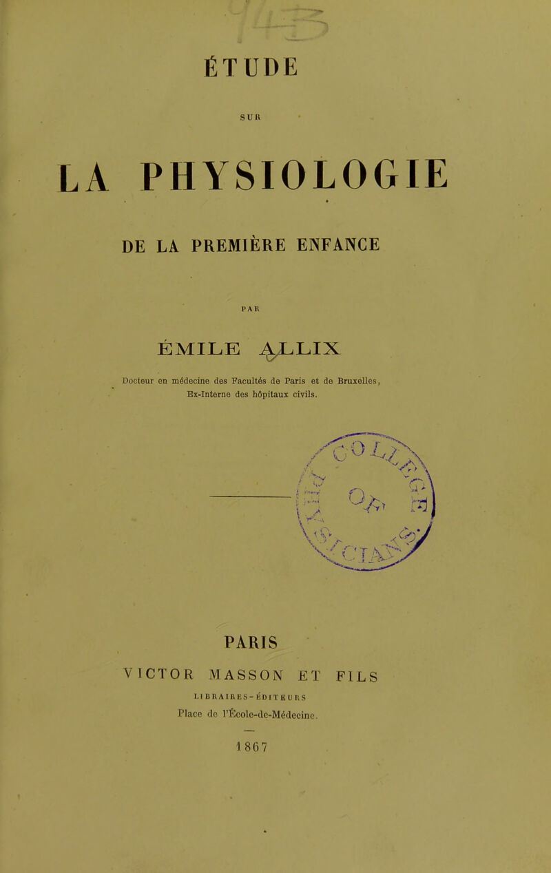 SUR LA PHYSIOLOGIE DE LA PREMIÈRE ENFANCE PAR ÉMILE i^LIX Docteur en médecine des Facultés de Paris et de Bruxelles, Ex-Interne des hôpitaux civils. PARIS VICTOR MASSON ET FILS LIBRAIRES-ÉDITBUnS Place de l'École-de-Médecinc. 1867