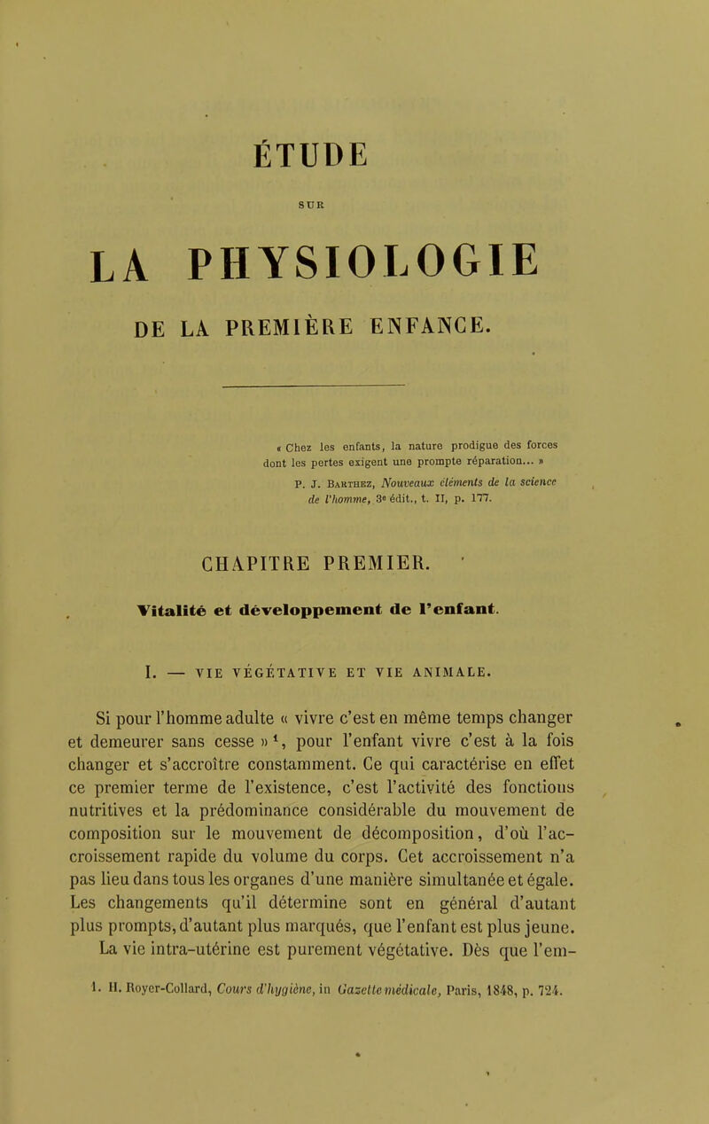 ÉTUDE SUE LA PHYSIOLOGIE DE LA PREMIÈRE ENFANCE. «Chez les enfants, la nature prodigue des forces dont les pertes exigent une prompte réparation... » P. J. Bakthez, Nouveaux cléments de la science de l'homme, 3» édit., t. II, p. 177. CHAPITRE PREMIER. ' Titalité et développement de l'enfant. I. — VIE VÉGÉTATIVE ET VIE ANIMALE. Si pour l'homme adulte « vivre c'est en même temps changer et demeurer sans cesse pour l'enfant vivre c'est à la fois changer et s'accroître constamment. Ce qui caractérise en effet ce premier terme de l'existence, c'est l'activité des fonctions nutritives et la prédominance considérable du mouvement de composition sur le mouvement de décomposition, d'où l'ac- croissement rapide du volume du corps. Cet accroissement n'a pas lieu dans tous les organes d'une manière simultanée et égale. Les changements qu'il détermine sont en général d'autant plus prompts, d'autant plus marqués, que l'enfant est plus jeune. La vie intra-utérine est purement végétative. Dès que l'em- i. H. Roycr-Collard, Cours d'hygiène, in Gazette médicale, Paris, 1848, p. 724. 1