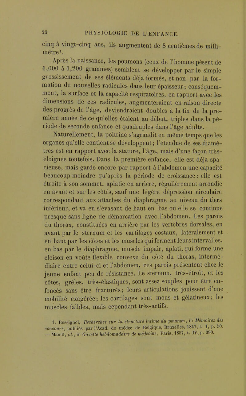 cinq à vingt-cinq ans, ils augmentent de 8 centièmes de milli- mètre ^ Après la naissance, les poumons (ceux de l'homme pèsent de 1,000 à 1,200 grammes) semblent se développer par le simple grossissement de ses éléments déjà formés, et non par la for- mation de nouvelles radicules dans leur épaisseur; conséquem- ment, la surface et la capacité respiratoires, en rapport avec les dimensions de ces radicules, augmenteraient en raison directe des progrès de l'âge, deviendraient doubles à la fin de la pre- mière année de ce qu'elles étaient au début, triples dans la pé- riode de seconde enfance et quadruples dans l'âge adulte. Naturellement, la poitrine s'agrandit en même temps que les organes qu'elle contient se développent; l'étendue de ses diamè- tres est en rapport avec la stature, l'âge, mais d'une façon très- éloignée toutefois. Dans la première enfance, elle est déjà spa- cieuse, mais garde encore par rapport à l'abdomen une capacité beaucoup moindre qu'après la période de croissance : elle est étroite à son sommet, aplatie en arrière, régulièrement arrondie en avant et sur les côtés, sauf une légère dépression circulaire correspondant aux attaches du diaphragme au niveau du tiers inférieur, et va en s'évasant de haut en bas où elle se continue presque sans ligne de démarcation avec l'abdomen. Les parois du thorax, constituées en arrière par les vertèbres dorsales, en avant par le sternum et les cartilages costaux, latéralement et en haut par les côtes et les muscles qui ferment leurs intervalles, en bas par le diaphragme, muscle impair, aplati, qui forme une cloison en voûte flexible convexe du côté du thorax, intermé- diaire entre celui-ci et l'abdomen, ces parois présentent chez le jeune enfant peu de résistance. Le sternum, très-étroit, et les côtes, grêles, très-élastiques, sont assez souples pour être en- foncés sans être fracturés; leurs articulations jouissent d'une mobilité exagérée; les cartilages sont mous et gélatineux; les muscles faibles, mais cependant très-actifs. \. Rossignol, Recherches sur la structure intime du poumon, in Mémoires des concours, publiés par l'Acad. de médec. de Belgique, Bruxelles, 1847, t. I, p. 50. — Mandl, id., in Gazette hebdomadaire de médecine, Paris, 1857, t. IV, p. 390.
