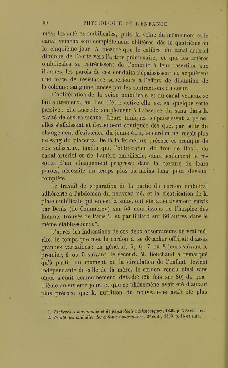 més; les artères ombilicales, puis la veine du môme nom et le canal veineux sont complètement oblitérés dès le quatrième ou le cinquième jour. A mesure que le calibre du canal artériel diminue de l'aorte vers l'artère pulmonaire, et que les artères ombilicales se rétrécissent de l'ombilic à leur insertion aux iliaques, les parois de ces conduits s'épaississent et acquièrent une force de résistance supérieure à l'effort de dilatation de la colonne sanguine lancée par les contractions du cœur. L'oblitération de la veine ombilicale et du canal veineux se fait autrement; au lieu d'être active elle est en quelque sorte passive, elle succède simplement à l'absence du sang dans la cavité de ces vaisseaux. Leurs tuniques s'épaississent à peine, elles s'affaissent et deviennent contiguës dès que, par suite du changement d'existence du jeune être, le cordon ne reçoit plus de sang du placenta. De là la fermeture précoce et prompte de ces vaisseaux, tandis que l'oblitération du trou de Botal, du canal artériel et de l'artère ombilicale, étant seulement le ré- sultat d'un changement progressif dans la texture de leurs parois, nécessite un temps plus ou moins long pour devenir complète. Le travail de séparation de la partie du cordon ombilical adhérerite à l'abdomen du nouveau-né, et la cicatrisation de la plaie ombilicale qui en est la suite, ont été attentivement suivis par Denis (de Gommercy) sur 53 nourrissons de l'hospice des Enfants trouvés de Paris S et par Billard sur 86 autres dans le même établissement ^ D'après les indications de ces deux observateurs de vrai mé- rite, le temps que met le cordon à se détacher offrirait d'assez grandes variations : en général, 5, 6, 7 ou 8 jours suivant le premier, ù ou 5 suivant le second. M. Bouchaud a remarqué qu'à partir du moment où la circulation de l'enfant devient indépendante de celle de la mère, le cordon rendu ainsi sans objet s'était communément détaché (65 fois sur 80) du qua- trième au sixième jour, et que ce phénomène avait été d'autant plus précoce que la nutrition du nouveau-né avait été plus 1. Recherches d'anatomie et de physiologie pathologiques, 1826, p. 295 et suiv. 2. Traité des maladies des enfants nouveau-nés, 2« édit., 1833, p. 16 et suiv.