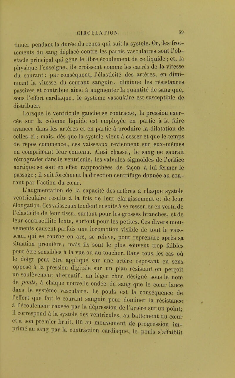 tinuer pendant la durée du repos qui suit la systole. Or, les frot- tements du sang déplacé contre les parois vasculaires sont l'ob- stacle principal qui gêne le libre écoulement de ce liquide ; et, la physique l'enseigne, ils croissent comme les carrés de la vitesse du courant : par conséquent, l'élasticité des artères, en dimi- nuant la vitesse du courant sanguin, diminue les résistances passives et contribue ainsi à augmenter la quantité de sang que, sous l'effort cardiaque, le système vasculaire est susceptible de distribuer. Lorsque le ventricule gauche se contracte, la pression exer- cée sur la colonne liquide est employée en partie à la faire avancer dans les artères et en partie à produire la dilatation de celles-ci ; mais, dès que la systole vient à cesser et que le temps de repos commence, ces vaisseaux reviennent sur eux-mêmes en comprimant leur contenu. Ainsi chassé, le sang ne saurait rétrograder dans le ventricule, les valvules sigmoïdes de l'orifice aortique se sont en effet rapprochées de façon à lui fermer le passage ; il suit forcément la direction centrifuge donnée au cou- rant par l'action du cœur. L'augmentation de la capacité des artères à chaque systole ventriculaire résulte à la fois de leur élargissement et de leur élongation. Ces vaisseaux tendent ensuite à se resserrer en vertu de l'élasticité de leur tissu, surtout pour les grosses branches, et de leur contractilité lente, surtout pour les petites. Ces divers mou- vements causent parfois une locomotion visible de tout le vais- seau, qui se courbe en arc, se relève, pour reprendre après sa situation première; mais ils sont le plus souvent trop faibles pour être sensibles à la vue ou au toucher. Dans tous les cas où le doigt peut être appliqué sur une artère reposant en sens opposé à la pression digitale sur un plan résistant on perçoit un soulèvement alternatif, un léger choc désigné sous le nom de pouls, à chaque nouvelle ondée de sang que le cœur lance dans le système vasculaire. Le pouls est la conséquence de l'effort que fait le courant sanguin pour dominer la résistance à l'écoulement causée par la dépression de l'artère sur un point; il correspond à la systole des ventricules, au battement du cœur et à son premier bruit. Dû au mouvement de progression im- primé au sang par la contraction cardiaque, le pouls s'affaiblit