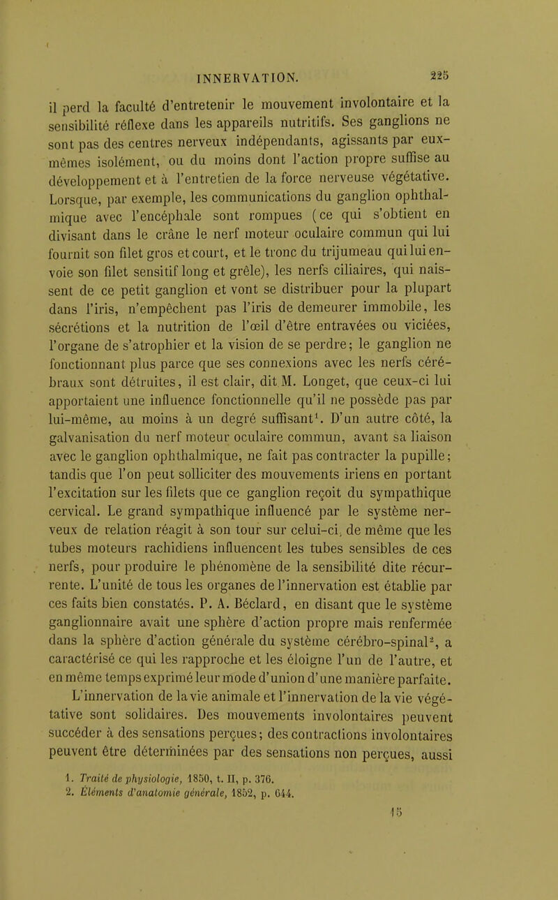 I INNERVATION. 225 il perd la faculté d'entretenir le mouvement involontaire et la sensibilité réflexe dans les appareils nutritifs. Ses ganglions ne sont pas des centres nerveux indépendants, agissants par eux- mêmes isolément, ou du moins dont l'action propre suffise au développement et à l'entretien de la force nerveuse végétative. Lorsque, par exemple, les communications du ganglion ophthal- mique avec l'encéphale sont rompues (ce qui s'obtient en divisant dans le crâne le nerf moteur oculaire commun qui lui fournit son filet gros et court, et le tronc du trijumeau qui lui en- voie son filet sensitif long et grêle), les nerfs ciliaires, qui nais- sent de ce petit ganglion et vont se distribuer pour la plupart dans l'iris, n'empêchent pas l'iris de demeurer immobile, les sécrétions et la nutrition de l'œil d'être entravées ou viciées, l'organe de s'atrophier et la vision de se perdre; le ganglion ne fonctionnant plus parce que ses connexions avec les nerfs céré- braux sont détruites, il est clair, dit M. Longet, que ceux-ci lui apportaient une influence fonctionnelle qu'il ne possède pas par lui-même, au moins à un degré suffisante D'un autre côté, la galvanisation du nerf moteur oculaire commun, avant sa liaison avec le ganglion ophthalmique, ne fait pas contracter la pupille; tandis que l'on peut solliciter des mouvements iriens en portant l'excitation sur les filets que ce ganglion reçoit du sympathique cervical. Le grand sympathique influencé par le système ner- veux de relation réagit à son tour sur celui-ci^ de même que les tubes moteurs rachidiens influencent les tubes sensibles de ces nerfs, pour produire le phénomène de la sensibilité dite récur- rente. L'unité de tous les organes de l'innervation est établie par ces faits bien constatés. P. A. Béclard, en disant que le système ganglionnaire avait une sphère d'action propre mais renfermée dans la sphère d'action générale du système cérébro-spinaP, a caractérisé ce qui les rapproche et les éloigne l'un de l'autre, et en même temps exprimé leur mode d'union d'une manière parfaite. L'innervation de la vie animale et l'innervation de la vie végé- tative sont solidaires. Des mouvements involontaires peuvent succéder à des sensations perçues ; des contractons involontaires peuvent être déterminées par des sensations non perçues, aussi 1. Traité de physiologie, 1850, t, II, p. 376. 2. Éléments d'anatomie générale, 1852, p. G44. 18