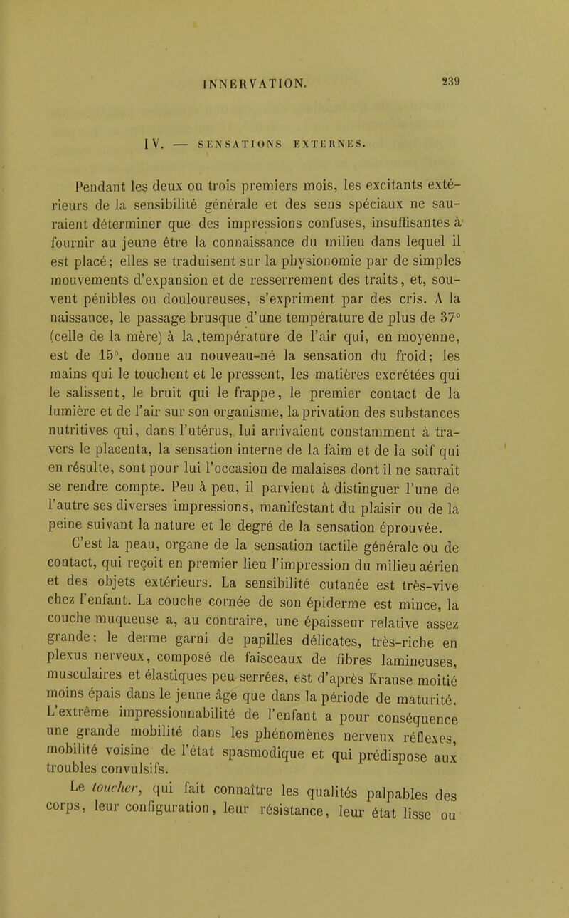 IV. — SENSATIONS EXTERNES. Pendant les deux ou trois premiers mois, les excitants exté- rieurs de la sensibilité générale et des sens spéciaux ne sau- raient déterminer que des impressions confuses, insuffisantes à fournir au jeune être la connaissance du milieu dans lequel il est placé; elles se traduisent sur la physionomie par de simples mouvements d'expansion et de resserrement des traits, et, sou- vent pénibles ou douloureuses, s'expriment par des cris. A la naissance, le passage brusque d'une température de plus de 37° (celle de la mère) à la .température de l'air qui, en moyenne, est de 15°, donne au nouveau-né la sensation du froid; les mains qui le touchent et le pressent, les matières excrétées qui le salissent, le bruit qui le frappe, le premier contact de la lumière et de l'air sur son organisme, la privation des substances nutritives qui, dans l'utérus, lui arrivaient constamment à tra- vers le placenta, la sensation interne de la faim et de la soif qui en résulte, sont pour lui l'occasion de malaises dont il ne saurait se rendre compte. Peu à peu, il parvient à distinguer l'une de l'autre ses diverses impressions, manifestant du plaisir ou de la peine suivant la nature et le degré de la sensation éprouvée. C'est la peau, organe de la sensation tactile générale ou de contact, qui reçoit en premier lieu l'impression du milieu aérien et des objets extérieurs. La sensibilité cutanée est très-vive chez l'enfant. La couche cornée de son épiderme est mince, la couche muqueuse a, au contraire, une épaisseur relative assez grande; le derme garni de papilles délicates, très-riche en plexus nerveux, composé de faisceaux de fibres lamineuses, musculaires et élastiques peu serrées, est d'après Krause moitié moins épais dans le jeune âge que dans la période de maturité. L'extrême impressionnabilité de l'enfant a pour conséquence une grande mobilité dans les phénomènes nerveux réflexes, mobilité voisine de l'état spasmodique et qui prédispose aux troubles convulsifs. Le toucher, qui fait connaître les qualités palpables des corps, leur configuration, leur résistance, leur état lisse ou