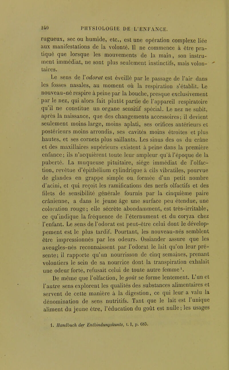 rugueux, sec ou humide, etc., est une opération complexe liée aux manifestations de la volonté. Il ne commence à être pra- tiqué que lorsque les mouvements de la main, son instru- ment immédiat, ne sont plus seulement instinctifs, mais volon-  taires. Le sens de l'odorat est éveillé par le passage de l'air dans les fosses nasales, au moment où la respiration s'établit. Le nouveau-né respire à peine par la bouche, presque exclusivement par le nez, qui alors fait plutôt partie de l'appareil respiratoire qu'il ne constitue un organe sensitif spécial. Le nez ne subit, après la naissance, que des changements accessoires; il devient seulement moins large, moins aplati, ses orifices antérieurs et postérieurs moins arrondis, ses cavités moins étroites et plus hautes, et ses cornets plus saillants. Les sinus des os du crâne et des maxillaires supérieurs existent à peine dans la première enfance; ils n'acquièrent toute leur ampleur qu'à l'époque de la puberté. La muqueuse pituitaire, siège immédiat de l'olfac- tion, revêtue d'épithélium cylindrique à cils vibratiles, pourvue de glandes en grappe simple ou, formée d'un petit nombre d'acini, et qui reçoit les ramifications des nerfs olfactifs et des filets de sensibilité générale fournis par la cinquième paire crânienne, a dans le jeune âge une surface peu étendue, une coloration rouge; elle sécrète abondamment, est très-irritable, ce qu'indique la fréquence de l'éternument et du coryza chez l'enfant. Le sens de l'odorat est peut-être celui dont le dévelop- pement est le plus tardif. Pourtant, les nouveau-nés semblent être impressionnés par les odeurs. Ossiander assure que les aveugles-nés reconnaissent par l'odorat le lait qu'on leur pré- sente; il rapporte qu'un nourrisson de cinq semaines, prenant volontiers le sein de sa nourrice dont la transpiration exhalait une odeur forte, refusait celui de toute autre femmes De même que l'olfaction, le goût se forme lentement. L'un et l'autre sens explorent les qualités des substances alimentaires et servent de cette manière à la digestion, ce qui leur a valu la dénomination de sens nutritifs. Tant que le lait est l'unique aliment du jeune être, l'éducation du goût est nulle; les usages 1. Handbuch der Entbindungskunts, 1.1, p. 685.