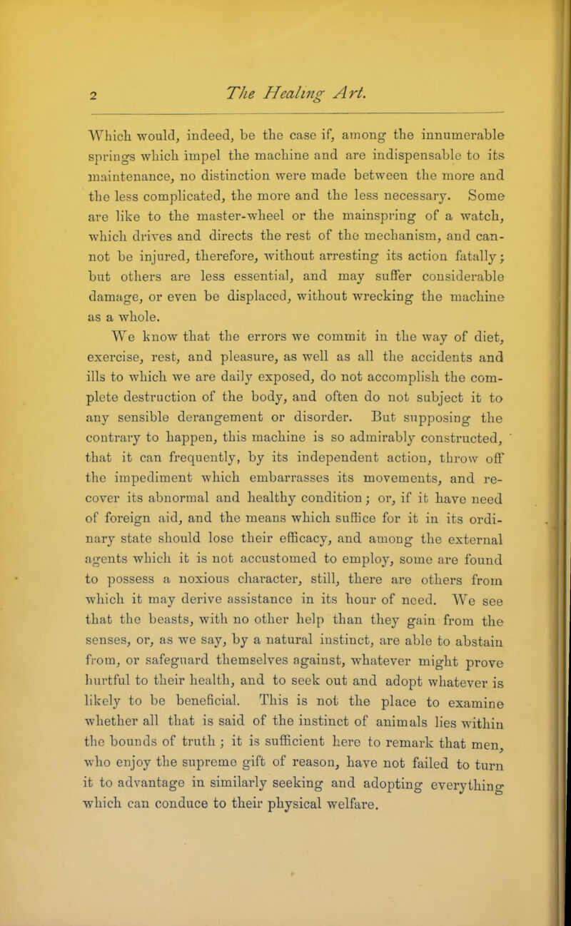 Which would, indeed, be the case if, among the innumerable springs which impel the machine and are indispensable to its maintenance, no distinction were made between the more and the less complicated, the more and the less necessary. Some are like to the master-wheel or the mainspring of a watch, which drives and directs the rest of the mechanism, and can- not be injured, therefore, without arresting its action fatally; but others are less essential, and may suffer considerable damage, or even be displaced, without wrecking the machine as a whole. We know that the errors we commit in the way of diet, exercise, rest, and pleasure, as well as all the accidents and ills to which we are daily exposed, do not accomplish the com- plete destruction of the body, and often do not subject it to any sensible derangement or disorder. But supposing the contrary to happen, this machine is so admirably constructed, that it can frequently, by its independent action, throw off the impediment which embarrasses its movements, and re- cover its abnormal and healthy condition; or, if it have need of foreign aid, and the means which suffice for it in its ordi- nary state should lose their efficacy, and among the external agents which it is not accustomed to employ, some are found to possess a noxious character, still, there are others from which it may derive assistance in its hour of need. We see that the beasts, with no other help than they gain from the senses, or, as we say, by a natural instinct, are able to abstain from, or safeguard themselves against, whatever might prove hurtful to their health, and to seek out and adopt whatever is likely to be beneficial. This is not the place to examine whether all that is said of the instinct of animals lies within the bounds of truth; it is sufficient here to remark that men, who enjoy the supreme gift of reason, have not failed to turn it to advantage in similarly seeking and adopting everything which can conduce to their physical welfare.