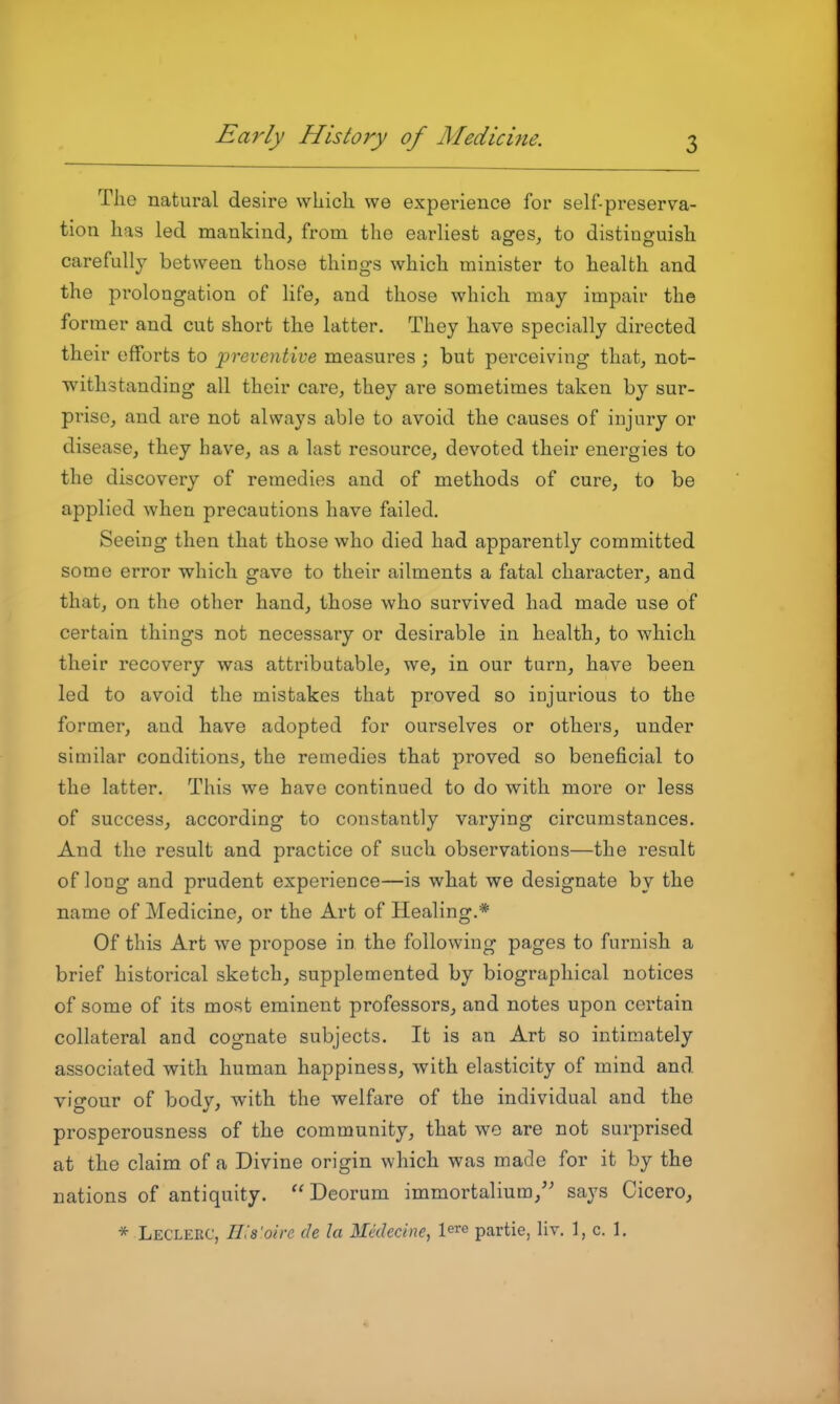 The natural desire which, we experience for self-preserva- tion has led mankind^ from the earliest ages^ to distinguish carefully between those things which minister to health and the pi'olongation of life, and those which may impair the former and cut short the latter. They have specially directed their efforts to 'preventive measures; but perceiving that, not- withstanding all their care, they are sometimes taken by sur- prise, and are not always able to avoid the causes of injury or disease, they have, as a last resource, devoted their energies to the discovery of remedies and of methods of cure, to be applied when precautions have failed. Seeing then that those who died had apparently committed some error which gave to their ailments a fatal character, and that, on the other hand, those who survived had made use of certain things not necessary or desirable in health, to which their recovery was attributable, we, in our turn, have been led to avoid the mistakes that proved so injurious to the former, and have adopted for ourselves or others, under similar conditions, the remedies that proved so beneficial to the latter. This we have continued to do with more or less of success, according to constantly varying circumstances. And the result and practice of such observations—the result of long and prudent experience—is what we designate by the name of Medicine, or the Art of Healing.* Of this Art we propose in the following pages to furnish a brief historical sketch, supplemented by biographical notices of some of its most eminent professors, and notes upon certain collateral and cognate subjects. It is an Art so intimately associated with human happiness, with elasticity of mind and visrour of bodv, with the welfare of the individual and the prosperousness of the community, that we are not surprised at the claim of a Divine origin which was made for it by the nations of antiquity.  Deorum immortalium,'^ says Cicero, * Leclerc, Ills'oive de la iledecine, l^re partie, hv. 1, c. 1.