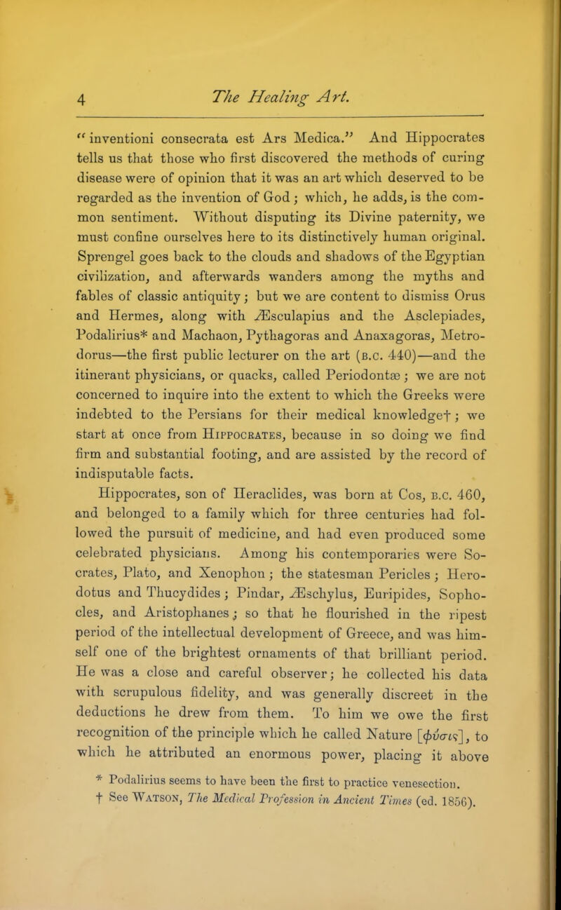  inventioni consecrata est Ars Medica. And Hippocrates tells us that those who first discovered the methods of curing disease were of opinion that it was an art which deserved to be regarded as the invention of God ; which, he adds, is the com- mon sentiment. Without disputing its Divine paternity, we must con6ne ourselves here to its distinctively human original. Sprengel goes back to the clouds and shadows of the Egyptian civilization, and afterwards wanders among the myths and fables of classic antiquity; but we are content to dismiss Orus and Hermes, along with ^sculapius and the Asclepiades, Podalirius* and Machaon, Pythagoras and Anaxagoras, Metro- dorus—the first public lecturer on the art (b.c. 440)—and the itinerant physicians, or quacks, called Periodontse; we are not concerned to inquire into the extent to which the Greeks were indebted to the Persians for their medical knowledgef; we start at once from Hippocrates, because in so doing we find firm and substantial footing, and are assisted by the record of indisputable facts. Hippocrates, son of Heraclides, was born at Cos, B.C. 460, and belonged to a family which for three centuries had fol- lowed the pursuit of medicine, and had even produced some celebrated physicians. Among his contemporaries were So- crates, Plato, and Xenophon ; the statesman Pericles ; Hero- dotus and Thucydides; Pindar, ^Eschylus, Euripides, Sopho- cles, and Aristophanes J so that he flourished in the ripest period of the intellectual development of Greece, and was him- self one of the brightest ornaments of that brilliant period. He was a close and careful observer; he collected his data with scrupulous fidelity, and was generally discreet in the deductions he drew from them. To him we owe the first recognition of the principle which he called Nature \_^v(ti'^'\ , to which he attributed an enormous power, placing it above * Podalirius seems to have been the first to practice venesection, t See Watson, The Medical Profession in Ancient Times (ed. 1856).