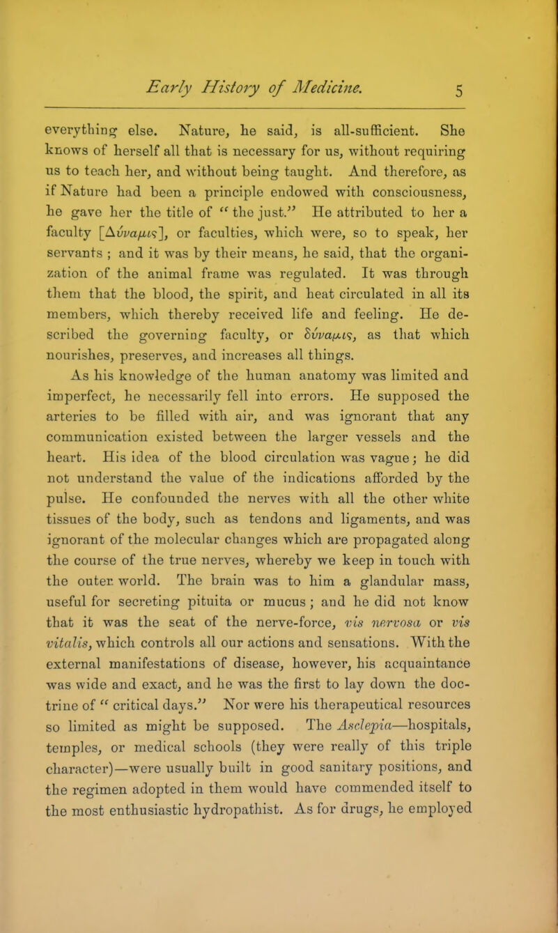 everything else. Nature, he said, is all-sufficient. She knows of herself all that is necessary for us, without requiring us to teach her, and without being taught. And therefore, as if Nature had been a principle endowed with consciousness, he gave her the title of  the just/' He attributed to her a faculty \JS.vvayLL'^\ or faculties, which were, so to speak, her servants ; and it was by their means, he said, that the organi- zation of the animal frame was regulated. It was through them that the blood, the spirit, and heat circulated in all its members, which thereby received life and feeling. He de- scribed the governing faculty, or Svva(jii<;, as that which nourishes, preserves, and increases all things. As his knowledge of the human anatomy was linaited and imperfect, he necessarily fell into errors. He supposed the arteries to be filled with air, and was ignorant that any communication existed between the larger vessels and the heart. His idea of the blood circulation was vague; he did not understand the value of the indications afforded by the pulse. He confounded the nerves with all the other white tissues of the body, such as tendons and ligaments, and was ignorant of the molecular changes which are propagated along the course of the true nerves, whereby we keep in touch with the outer world. The brain was to him a glandular mass, useful for secreting pituita or mucus ; and he did not know that it was the seat of the nerve-force, vis nervosa or vis vitalis, which controls all our actions and sensations. With the external manifestations of disease, however, his acquaintance was wide and exact, and he was the first to lay down the doc- trine of  critical days.'' Nor were his therapeutical resources so limited as might be supposed. The Andejpia—hospitals, temples, or medical schools (they were really of this triple character)—were usually built in good sanitary positions, and the regimen adopted in them would have commended itself to the most enthusiastic hydropathist. As for drugs, he employed