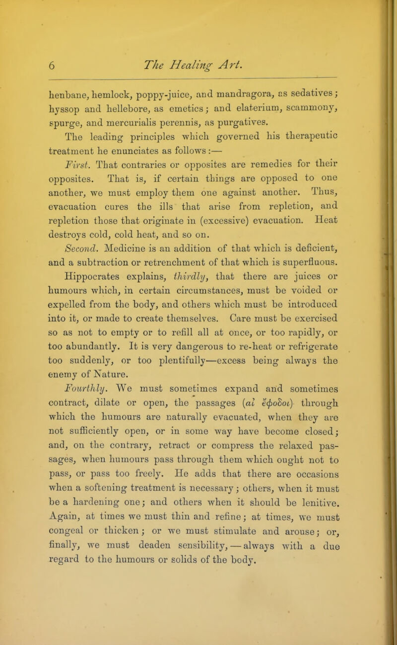 henbane,liemlock, poppy-juice, and mandragora, as sedatives; hyssop and hellebore, as emetics; and elaterium, scammony, spurge, and mercurialis perennis, as purgatives. The leading principles which governed his therapeutic treatment he enunciates as follows :— First. That contraries or opposites are remedies for their opposites. That is, if certain things are opposed to one another, we must employ them one against another. Thus, evacuation cures the ills that arise from repletion, and repletion those that originate in (excessive) evacuation. Heat destroys cold, cold heat, and so on. Second. Medicine is an addition of that which is deficient, and a subtraction or retrenchment of that which is superfluous. Hippocrates explains, thirdly, that there are juices or humours which, in certain circumstances, must be voided or expelled from the body, and others which must be introduced into it, or made to create themselves. Care must be exercised so as not to empty or to refill all at once, or too rapidly, or too abundantly. It is very dangerous to re-heat or refrigerate too suddenly, or too plentifully—excess being always the enemy of Nature. Fourthly. We must sometimes expand and sometimes contract, dilate or open, the passages {al €^oBol) through which the humours are naturally evacuated, when they are not sufficiently open, or in some way have become closed; and, on the contrary, retract or compress the relaxed pas- sages, when humours pass through them which ought not to pass, or pass too freely. He adds that there are occasions when a softening treatment is necessary; others, when it must be a hardening one; and others when it should be lenitive. Again, at times we must thin and refine; at times, we must congeal or thicken; or we must stimulate and arouse; or, finally, we must deaden sensibility,—always with a due regard to the humours or solids of the body.