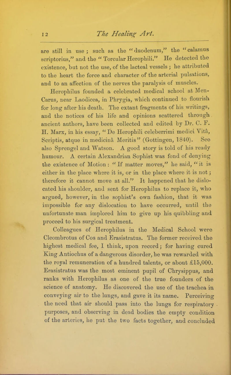 are still in use; such as the ''duodenum/' the calamus scriptorius, and the  Torcular Herophili. He detected the existence, but not the use, of the lacteal vessels ; he attributed to the heart the force and character of the arterial pulsations, and to an affection of the nerves the paralysis of muscles. Herophilus founded a celebrated medical school at Men- Carus, near Laodicea, in Phrygia, which continued to flourish for long after his death. The extant fragments of his writings, and the notices of his life and opinions scattei'ed through ancient authors, have been collected and edited by Dr. C. F. H. Marx, in his essay,  De Herophili celeberrimi medici Vita, Scriptis, atque in medicina Meritis (Gottingen, 1840). See also Spreugel and Watson. A good story is told of his ready humour. A certain Alexandrian Sophist was fond of denying the existence of Motion : If matter moves, he said, it is either in the place where it is, or in the place where it is not; therefore it cannot move at all.'' It happened that he dislo- cated his shoulder, and sent for Herophilus to replace it, who argued, however, in the sophist's own fashion, that it was impossible for any dislocation to have occurred, until the unfortunate man implored him to give up his quibbling and proceed to his surgical treatment. Colleagues of Herophilus in the Medical School were Cleombrotus of Cos and Erasistratus. The former received the highest medical fee, 1 think, upon record; for having cured King Antiochus of a dangerous disorder, he was rewarded with the royal remuneration of a hundred talents, or about £15,000. Erasistratus was the most eminent pupil of Chrysippus, and ranks with Herophilus as one of the true founders of the science of anatomy. He discovered the use of the trachea in conveying air to the lungs, and gave it its name. Perceiving the need that air should pass into the lungs for respiratory purposes, and observing in dead bodies the empty condition of the arteries, he put the two facts together, and concluded