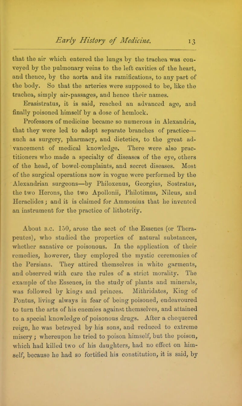 that the air which entered the lungs by the trachea was con- veyed by the pulmonary veins to the left cavities of the heart, and thence, by the aorta and its ramifications, to any part of the body. So that the arteries were supposed to be, Hke the trachea, simply air-passages, and hence their names. Erasistratus, it is said, reached an advanced age, and finally poisoned himself by a dose of hemlock. Professors of medicine became so numerous in Alexandria, that they were led to adopt separate branches of practice— such as surgery, pharmacy, and dietetics, to the great ad- vancement of medical knowledge. There were also prac- titioners who made a specialty of diseases of the eye, others of the head, of bowel-complaints, and secret diseases. Most of the surgical operations now in vogue were performed by the Alexandrian surgeons—by Philoxenus, Georgius, Sostratus, the two Herons, the two Apollonii, Philotimus, Nileus, and Heraclides; and it is claimed for Ammouius that he invented an instrument for the practice of lithotrity. About B.C. loO, arose the sect of the Essenes (or Thera- peutes), who studied the properties of natural substances, whether sanative or poisonous. In the application of their remedies, however, they employed the mystic ceremonies of the Persians. They attired themselves in white garments, and observed with care the rules of a strict morality. The example of the Essenes, in the study of plants and minerals, was followed by kings and princes. Mithridates, King of Pontus, living always in fear of being poisoned, endeavoured to turn the arts of his enemies against themselves, and attained to a special knowledge of poisonous drugs. After a chequered reign, he was betrayed by his sons, and reduced to extreme misery ; whereupon he tried to poison himself, but the poison, which had killed two of his daughters, had no effect on him- self, because he had so fortified his constitution, it is said, by