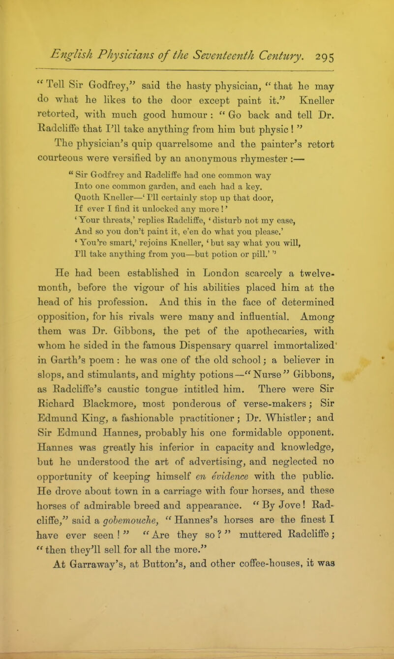 Tell Sir Godfrey, said the hasty physician, that he may do what he likes to the door except paint it. Kneller retorted, with much good humour : *' Go back and tell Dr. EadcliflFe that 1^11 take anything from him but physic! The physician's quip quarrelsome and the painter's retort courteous were versified by an anonymous rhymester :— Sir Godfrey and Radcliffe had one common way Into one common garden, and each had a key. Quoth Kneller—' I'll certainly stop up that door, If ever I find it unlocked any more !' * Your threats,' replies Radcliffe, * disturb not my ease, And so you don't paint it, e'en do what you please.' ' You're smart,' rejoins Kneller, * but say what you will, I'll take anything from you—but potion or pill.' He had been established in London scarcely a twelve- month, before the vigour of his abilities placed him at the head of his profession. And this in the face of determined opposition, for his rivals were many and influential. Among them was Dr. Gibbons, the pet of the apothecaries, with whom he sided in the famous Dispensary quarrel immortalized' in Garth's poem: he was one of the old school; a believer in slops, and stimulants, and mighty potions—Nurse Gibbons, as EadclifFe's caustic tongue intitled him. There were Sir Richard Blackmore, most ponderous of verse-makers; Sir Edmund King, a fashionable practitioner ; Dr. Whistler; and Sir Edmund Hannes, probably his one formidable opponent. Hannes was greatly his inferior in capacity and knowledge, but he understood the art of advertising, and neglected no opportunity of keeping himself en evidence with the public. He drove about town in a carriage with four horses, and these horses of admirable breed and appearance. By Jove ! Rad~ cliffe, said a gobemouche, Hannes's horses are the finest I have ever seen ! Are they so ? muttered Radcliffe; then they'll sell for all the more. At Garraway's, at Button's, and other coffee-houses, it was