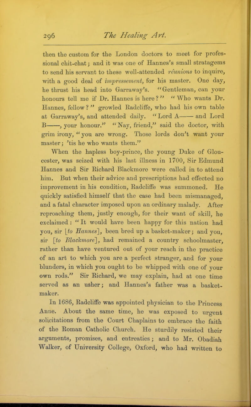 then the custom for the London doctors to meet for profes- sional chit-chat; and it was one of Hannes's small stratagems to send his servant to these well-attended reunions to inquire, with a good deal of impressement, for his master. One day, he thrust his head into Garraway's. Gentleman, can your honours tell me if Dr. Hannes is here ?   Who wants Dr. Hannes, fellow ?  growled RadclifFe, who had his own table at Garraway's, and attended daily.  Lord A and Lord B , your honour.'^ Nay, friend, said the doctor, with grim irony, ''you are wrong. Those lords don't want your master; 'tis he who wants them. When the hapless boy-prince, the young Duke of Glou- cester, was seized with his last illness in 1700, Sir Edmund Hannes and Sir Richard Blackmore were called in to attend him. But when their advice and prescriptions had effected no improvement in his condition, Radcliffe was summoned. He quickly satisfied himself that the case had been mismanaged, and a fatal character imposed upon an ordinary malady. After reproaching them, justly enough, for their want of skill, he exclaimed :  It would have been happy for this nation had you, sir [to Hannes], been bred up a basket-maker; and you, sir [to Blaclcmore], had remained a country schoolmaster, rather than have ventured out of your reach in the practice of an art to which you are a perfect stranger, and for your blunders, in which you ought to be whipped with one of your own rods. Sir Richard, we may explain, had at one time served as an usher; and Hannes's father was a basket- maker. In 1686, Radcliffe was appointed physician to the Princess Anne. About the same time, he was exposed to urgent solicitations from the Court Chaplains to embrace the faith of the Roman Catholic Church. He sturdily resisted their arguments, promises, and entreaties; and to Mr. Obadiah Walker, of University College, Oxford, who had written to