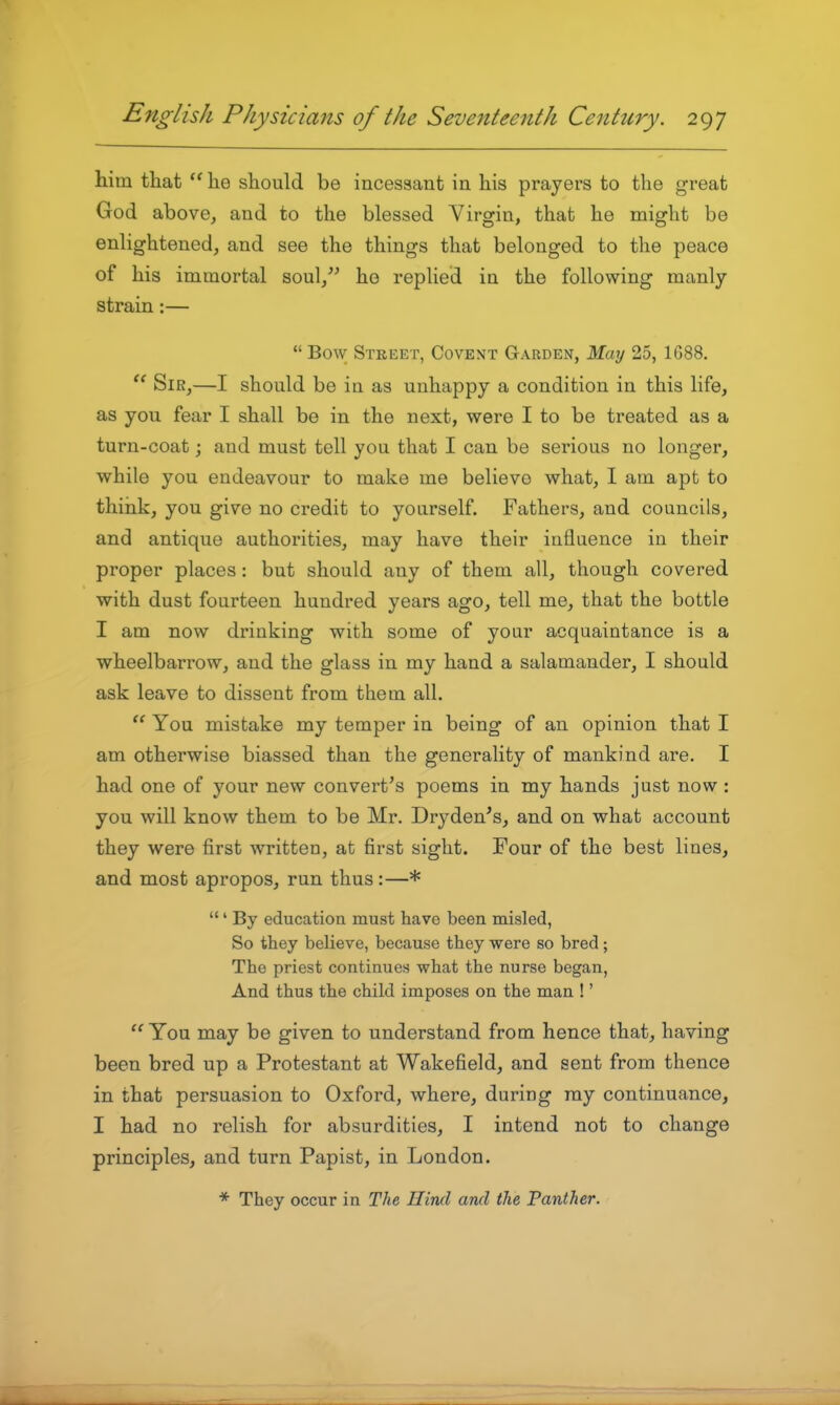 him that he should be incessant in his prayers to the great God above, and to the blessed Virgin, that he might be enlightened, and see the things that belonged to the peace of his immortal soul,^' ho replied in the following manly strain:— Bow Stkeet, Covent Garden, May 25, 1688. Sir,—I should be in as unhappy a condition in this life, as you fear I shall be in the next, were I to be treated as a turn-coat; and must tell you that I can be serious no longer, while you endeavour to make me believe what, I am apt to think, you give no credit to yourself. Fathers, and councils, and antique authorities, may have their influence in their proper places: but should any of them all, though covered with dust fourteen hundred years ago, tell me, that the bottle I am now drinking with some of your acquaintance is a wheelbarrow, and the glass in my hand a salamander, I should ask leave to dissent from them all. You mistake my temper in being of an opinion that I am otherwise biassed than the generality of mankind are. I had one of your new convert's poems in my hands just now: you will know them to be Mr. Dryden^s, and on what account they were first written, at first sight. Four of the best lines, and most apropos, run thus:—* ' By education must have been misled, So they believe, because they were so bred; The priest continues what the nurse began, And thus the child imposes on the man !' You may be given to understand from hence that, having been bred up a Protestant at Wakefield, and sent from thence in that persuasion to Oxford, where, during ray continuance, I had no relish for absurdities, I intend not to change principles, and turn Papist, in London. * They occur in The Hind and the Panther.