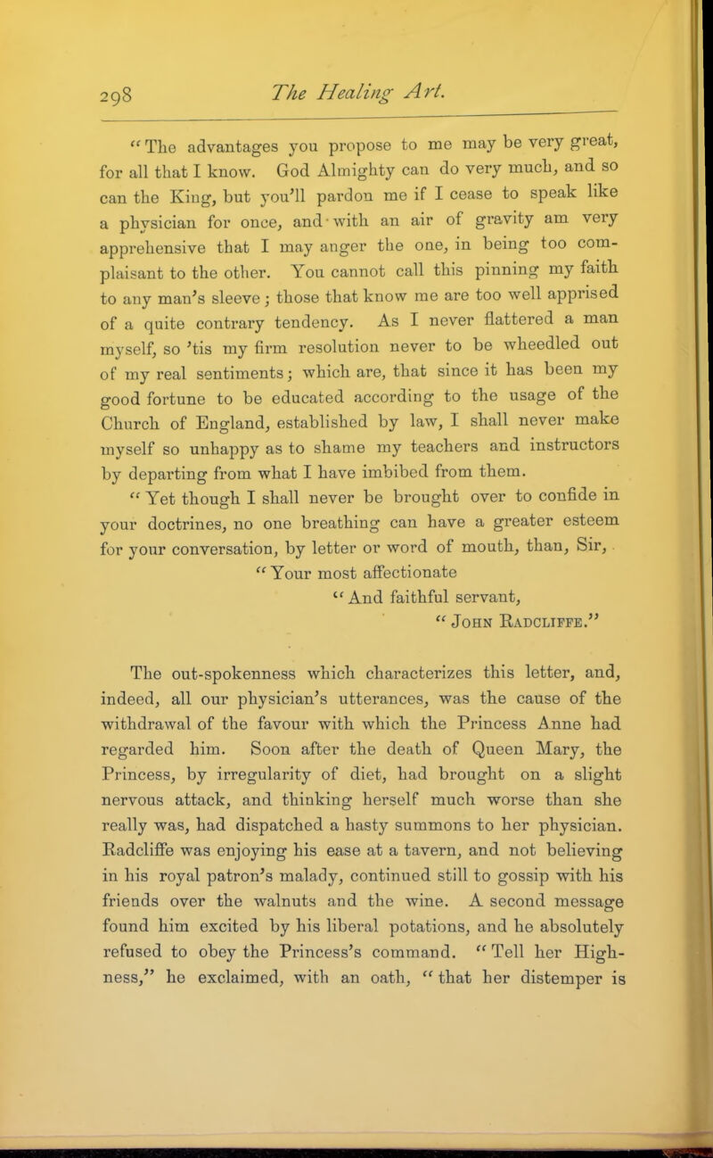 The advantages you propose to me may be very great, for all that I know. God Almighty can do very much, and so can the Kiug, but you'll pardon me if I cease to speak like a physician for once, and with an air of gravity am very apprehensive that I may anger the one, in being too com- plaisant to the other. You cannot call this pinning my faith to any man's sleeve; those that know me are too well apprised of a quite contrary tendency. As I never flattered a man myself, so 'tis my firm resolution never to be wheedled out of my real sentiments; which are, that since it has been my good fortune to be educated according to the usage of the Church of England, established by law, I shall never make myself so unhappy as to shame my teachers and instructors by departing from what I have imbibed from them. Yet though I shall never be brought over to confide in your doctrines, no one breathing can have a greater esteem for your conversation, by letter or word of mouth, than. Sir, Your most affectionate ''And faithful servant, John Eadcliffe. The out-spokenness which characterizes this letter, and, indeed, all our physician's utterances, was the cause of the withdrawal of the favour with which the Princess Anne had regarded him. Soon after the death of Queen Mary, the Princess, by irregularity of diet, had brought on a slight nervous attack, and thinking herself much worse than she really was, had dispatched a hasty summons to her physician. Radclifie was enjoying his ease at a tavern, and not believing in his royal patron's malady, continued still to gossip with his friends over the walnuts and the wine. A second message found him excited by his liberal potations, and he absolutely refused to obey the Princess's command. ''Tell her High- ness, he exclaimed, with an oath, that her distemper is