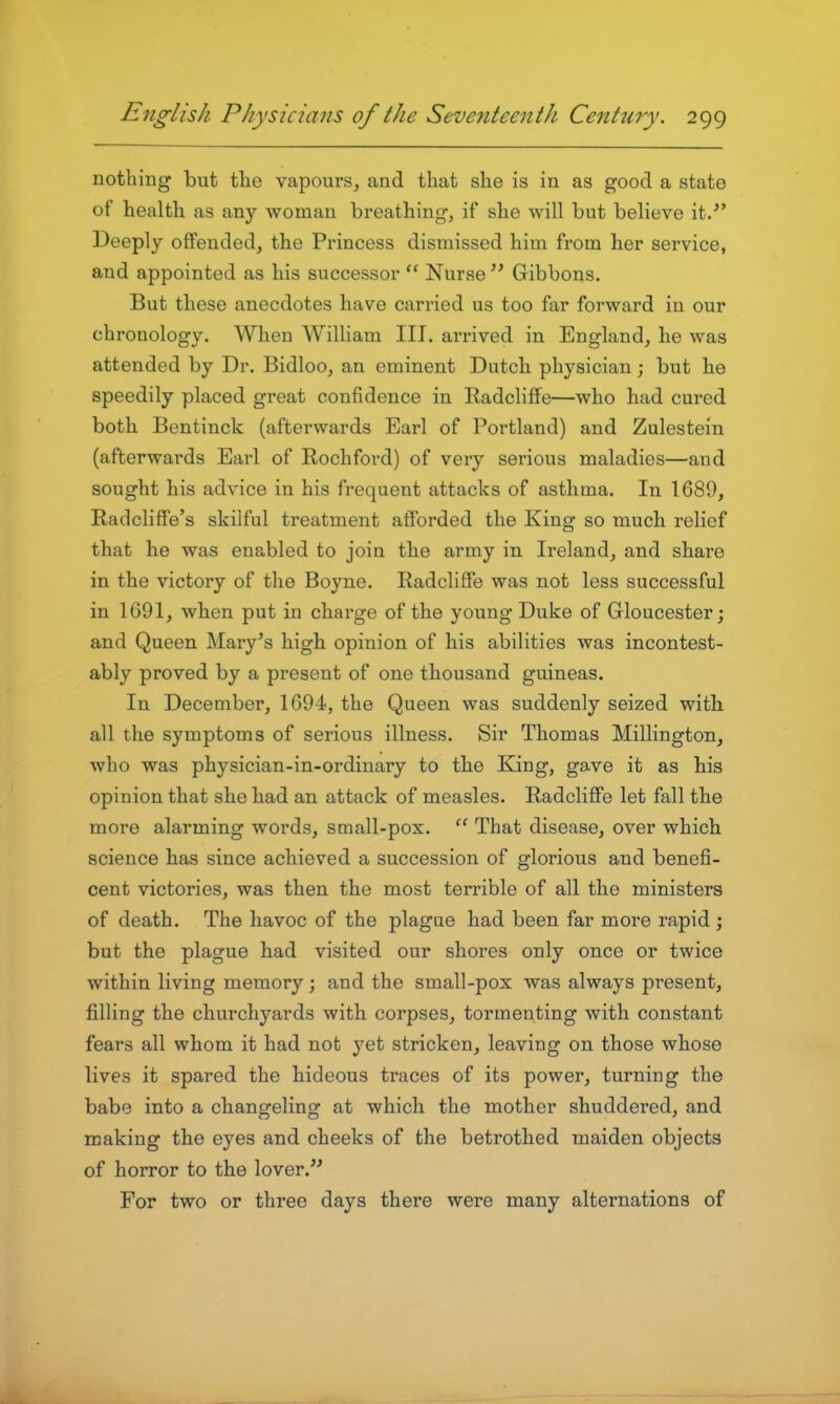 nothing but tlie vapours, and that she is in as good a state of health as any woman breathing, if she will but believe it.^' Deeply offended, the Princess dismissed him from her service, and appointed as his successor Nurse Gibbons. But these anecdotes have carried us too far forward in our chronology. When William III. arrived in England, he was attended by Dr. Bidloo, an eminent Dutch physician; but he speedily placed great confidence in Radcliffe—who had cured both Bentinck (afterwards Earl of Portland) and Zulestein (afterwards Earl of Rochford) of very serious maladies—and sought his advice in his frequent attacks of asthma. In 1689, Radcliffe's skilful treatment afforded the King so much relief that he was enabled to join the army in Ireland, and share in the victory of the Boyne. Radcliffe was not less successful in 1691, when put in charge of the young Duke of Gloucester; and Queen Mary^s high opinion of his abilities was incontest- ably proved by a present of one thousand guineas. In December, 1694, the Queen was suddenly seized with all the symptoms of serious illness. Sir Thomas Millington, who was physician-in-ordinary to the King, gave it as his opinion that she had an attack of measles. Radcliffe let fall the more alarming words, small-pox. That disease, over which science has since achieved a succession of glorious and benefi- cent victories, was then the most terrible of all the ministers of death. The havoc of the plague had been far more rapid; but the plague had visited our shores only once or twice within living memory ; and the small-pox was always present, filling the churchyards with corpses, tormenting with constant fears all whom it had not yet stricken, leaving on those whose lives it spared the hideous traces of its power, turning the babe into a changeling at which the mother shuddered, and making the eyes and cheeks of the betrothed maiden objects of horror to the lover. For two or three days there were many alternations of