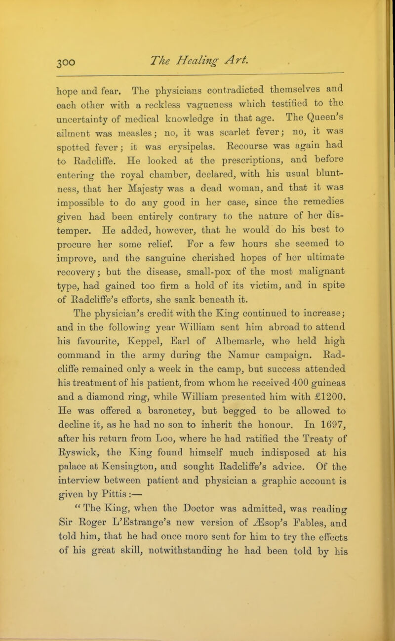 hope and fear. The physicians contradicted themselves and each other with a reckless vagueness which testified to the uncertainty of medical knowledge in that age. The Queen's ailment was measles; no, it was scarlet fever; no, it was spotted fever; it was erysipelas. Recourse was again had to Radcliflfe. He looked at the prescriptions, and before entering the royal chamber, declared, with his usual blunt- ness, that her Majesty was a dead woman, and that it was impossible to do any good in her case, since the remedies given had been entirely contrary to the nature of her dis- temper. He added, however, that he would do his best to procure her some relief. For a few hours she seemed to improve, and the sanguine cherished hopes of her ultimate recovery; but the disease, small-pox of the most malignant type, had gained too firm a hold of its victim, and in spite of Radcliffe's efforts, she sank beneath it. The physician's credit with the King continued to increase; and in the following year William sent him abroad to attend his favourite, Keppel, Earl of Albemarle, who held high command in the army during the Namur campaign. Rad- cliffe remained only a week in the camp, but success attended his treatment of his patient, from whom he received 400 guineas and a diamond ring, while William presented him with £1200. He was offered a baronetcy, but begged to be allowed to decline it, as he had no son to inherit the honour. In 1697, after his return from Loo, where he had ratified the Treaty of Ryswick, the King found himself much indisposed at his palace at Kensington, and sought Radcliffe's advice. Of the interview between patient and physician a graphic account is given by Pittis :—  The King, when the Doctor was admitted, was reading Sir Roger L'Estrange's new version of ^sop's Fables, and told him, that he had once more sent for him to try the effects of his great skill, notwithstanding he had been told by his