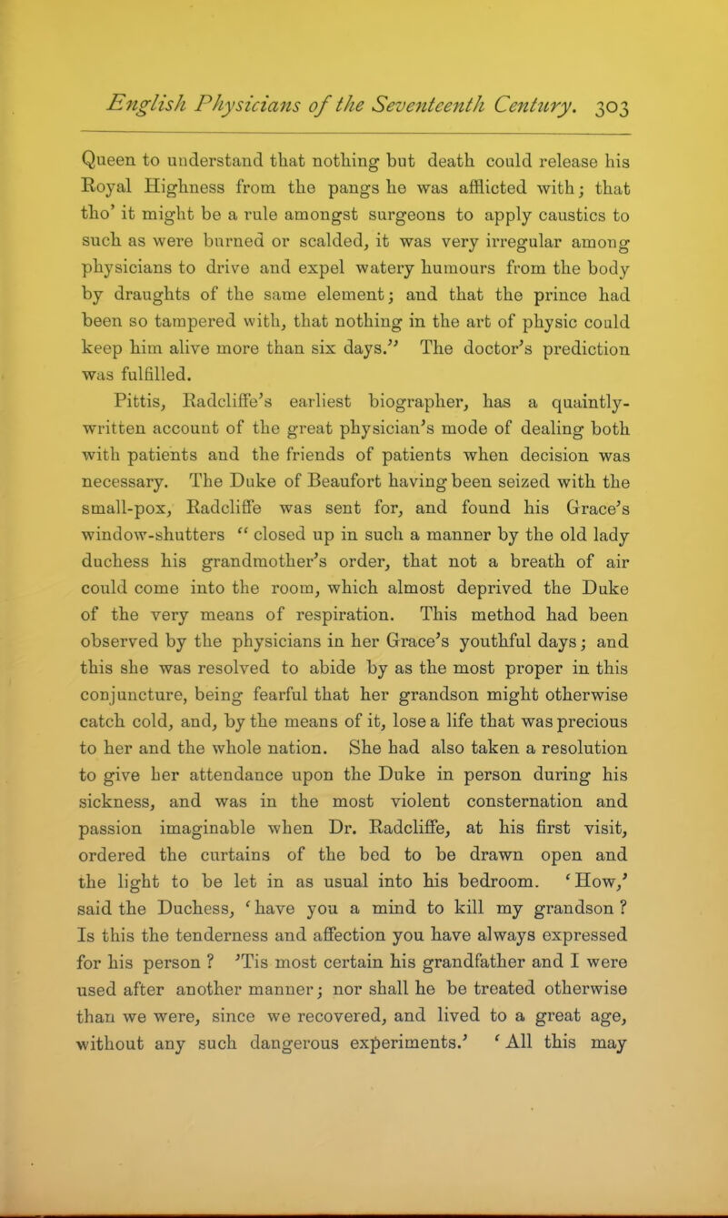 Queen to understand that nothing but death could release his Royal Highness from the pangs he was afflicted with; that tho' it might be a rule amongst surgeons to apply caustics to such as were burned or scalded, it was very irregular among physicians to drive and expel watery humours from the body by draughts of the same element; and that the prince had been so tampered with, that nothing in the art of physic could keep him alive more than six days/' The doctor's prediction was fulfilled. Pittis, Eadclifie's earliest biographer, has a quaintly- written account of the great physician's mode of dealing both with patients and the friends of patients when decision was necessary. The Duke of Beaufort having been seized with the small-pox, RadcliSe was sent for, and found his Grace's window-shutters  closed up in such a manner by the old lady duchess his grandmother's order, that not a breath of air could come into the room, which almost deprived the Duke of the very means of respiration. This method had been observed by the physicians in her Grace's youthful days; and this she was resolved to abide by as the most proper in this conjuncture, being fearful that her grandson might otherwise catch cold, and, by the means of it, lose a life that was precious to her and the whole nation. She had also taken a resolution to give her attendance upon the Duke in person during his sickness, and was in the most violent consternation and passion imaginable when Dr. Radcliffe, at his first visit, ordered the curtains of the bed to be drawn open and the light to be let in as usual into his bedroom. 'How,' said the Duchess, ' have you a mind to kill my grandson ? Is this the tenderness and affection you have always expressed for his person ? 'Tis most certain his grandfather and I were used after another manner; nor shall he be treated otherwise than we were, since we recovered, and lived to a great age, without any such dangerous experiments.' ' All this may