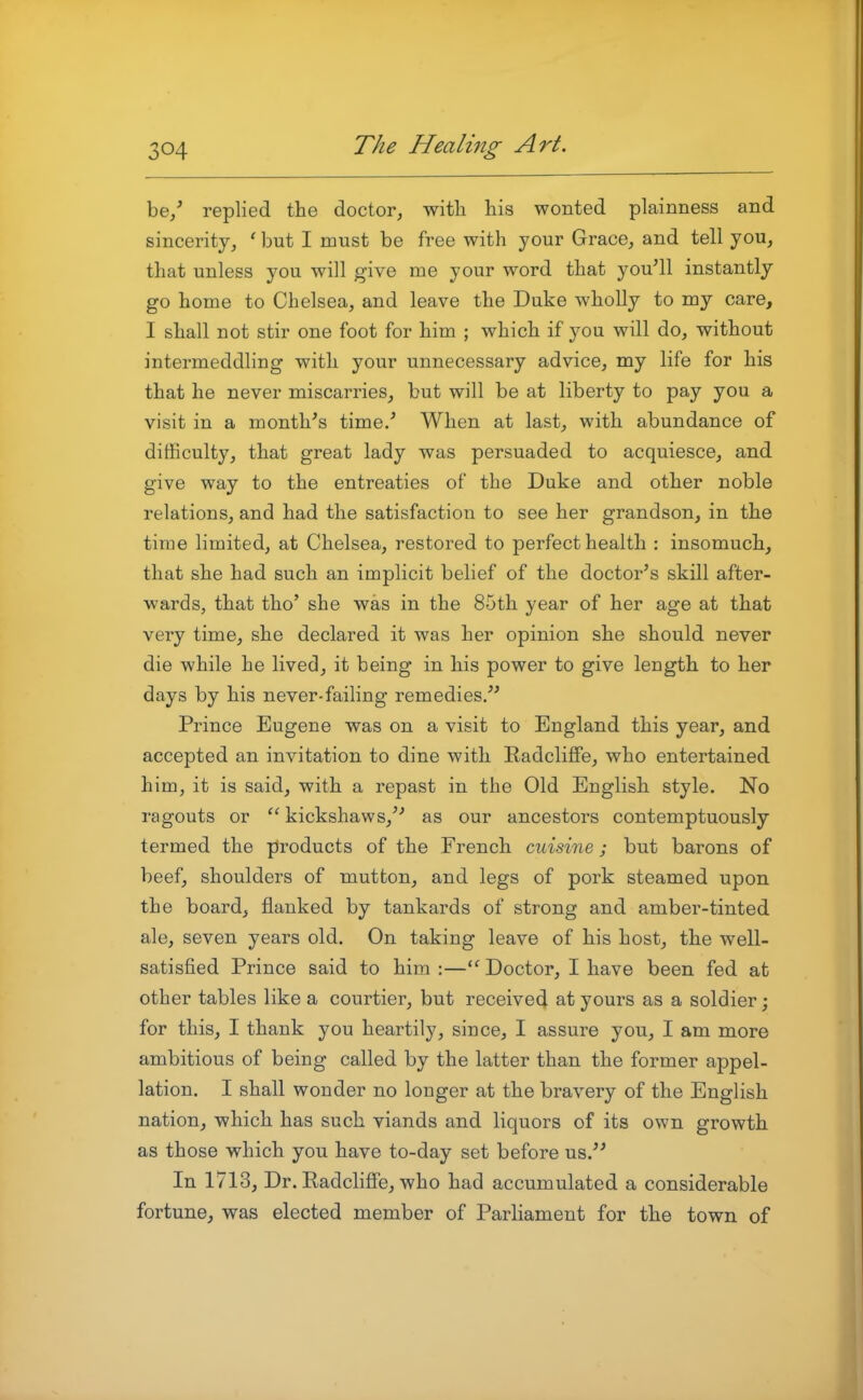 be/ replied the doctor, with his wonted plainness and sincerity, ' but I must be free with your Grace, and tell you, that unless you will give me your word that you'll instantly go home to Chelsea, and leave the Duke wholly to my care, I shall not stir one foot for him ; which if you will do, without intermeddling with your unnecessary advice, my life for his that he never miscarries, but will be at liberty to pay you a visit in a month's time/ When at last, with abundance of difficulty, that great lady was persuaded to acquiesce, and give way to the entreaties of the Duke and other noble relations, and had the satisfaction to see her grandson, in the time limited, at Chelsea, restored to perfect health : insomuch, that she had such an implicit belief of the doctor's skill after- wards, that tho' she was in the 85th year of her age at that very time, she declared it was her opinion she should never die while he lived, it being in his power to give length to her days by his never-failing remedies. Prince Eugene was on a visit to England this year, and accepted an invitation to dine with Radcliffe, who entertained him, it is said, with a repast in the Old English style. No ragouts or  kickshaws, as our ancestors contemptuously termed the products of the French cuisine ; but barons of beef, shoulders of mutton, and legs of pork steamed upon the board, flanked by tankards of strong and amber-tinted ale, seven years old. On taking leave of his host, the well- satisfied Prince said to him :— Doctor, I have been fed at other tables like a courtier, but receive^ at yours as a soldier; for this, I thank you heartily, since, I assure you, I am more ambitious of being called by the latter than the former appel- lation. I shall wonder no longer at the bravery of the English nation, which has such viands and liquors of its own growth as those which you have to-day set before us. In 1713, Dr. Radcliffe, who had accumulated a considerable fortune, was elected member of Parliament for the town of