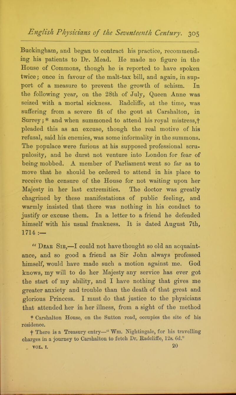 Buckingham, and began to contract his practice, recommend- ing his patients to Dr. Mead. He made no figure in the House of Commons, though he is reported to have spoken twice; once in favour of the malt-tax bill, and again, in sup- port of a measure to prevent the growth of schism. In the following year, on the 28th of July, Queen Anne was seized with a mortal sickness. Radclifie, at the time, was suffering from a severe fit of the gout at Carshalton, in Surrey; * and when summoned to attend his royal mistress,t pleaded this as an excuse, though the real motive of his refusal, said his enemies, was some informality in the summons. The populace were furious at his supposed professional scru- pulosity, and he durst not venture into London for fear of being mobbed. A member of Parliament went so far as to move that he should be ordered to attend in his place to receive the censure of the House for not waiting upon her Majesty in her last extremities. The doctor was greatly chagrined by these manifestations of public feeling, and warmly insisted that there was nothing in his conduct to justify or excuse them. In a letter to a friend he defended himself with his usual frankness. It is dated August 7th, 1714 .— Dear Sir,—I could not have thought so old an acquaint- ance, and so good a friend as Sir John always professed himself, would have made such a motion against me. God knows, my will to do her Majesty any service has ever got the start of my ability, and I have nothing that gives me greater anxiety and trouble than the death of that great and glorious Princess. I must do that justice to the physicians that attended her in her illness, from a sight of the method * Carshalton House, on the Sutton road, occupies the site of his residence. f There is a Treasury entry— Wm. Nightingale, for his travelHng charges in a journey to Carshalton to fetch Dr. Radchffe, 12s. Gd. VOL. I. 20