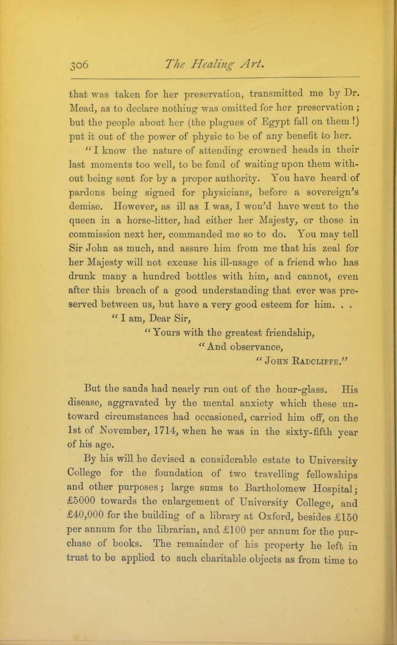 that was taken for her preservation, transmitted me by Dr. Mead, as to declare nothing was omitted for her preservation ; but the people about her (the plagues of Egypt fall on them !) put it out of the power of physic to be of any benefit to her.  I know the nature of attending crowned heads in their last moments too well, to be fond of waiting upon them with- out being sent for by a proper authority. You have heard of pardons being signed for physicians, before a sovereign's demise. However, as ill as I was, I wouM have went to the queen in a horse-litter, had either her Majesty, or those in commission next her, commanded me so to do. You mav tell Sir John as much, and assure him from me that his zeal for her Majesty will not excuse his ill-usage of a friend who has drunk many a hundred bottles with him, and cannot, even after this breach of a good understanding that ever was pre- served between us, but have a very good esteem for him. . .  I am. Dear Sir,  Yours with the greatest friendship, ''And observance,  John Radcliffe. But the sands had nearly run out of the hour-glass. His disease, aggravated by the mental anxiety which these un- toward circumstances had occasioned, carried him off, on the 1st of November, 1714, when he was in the sixty-fifth year of his age. By his will he devised a considerable estate to University College for the foundation of two travelling fellowships and other purposes; large sums to Bartholomew Hospital; £5000 towards the enlargement of University College, and £40,000 for the building of a library at Oxford, besides £150 per annum for the librarian, and £100 per annum for the pur- chase of books. The remainder of his property he left in trust to be applied to such charitable objects as from time to