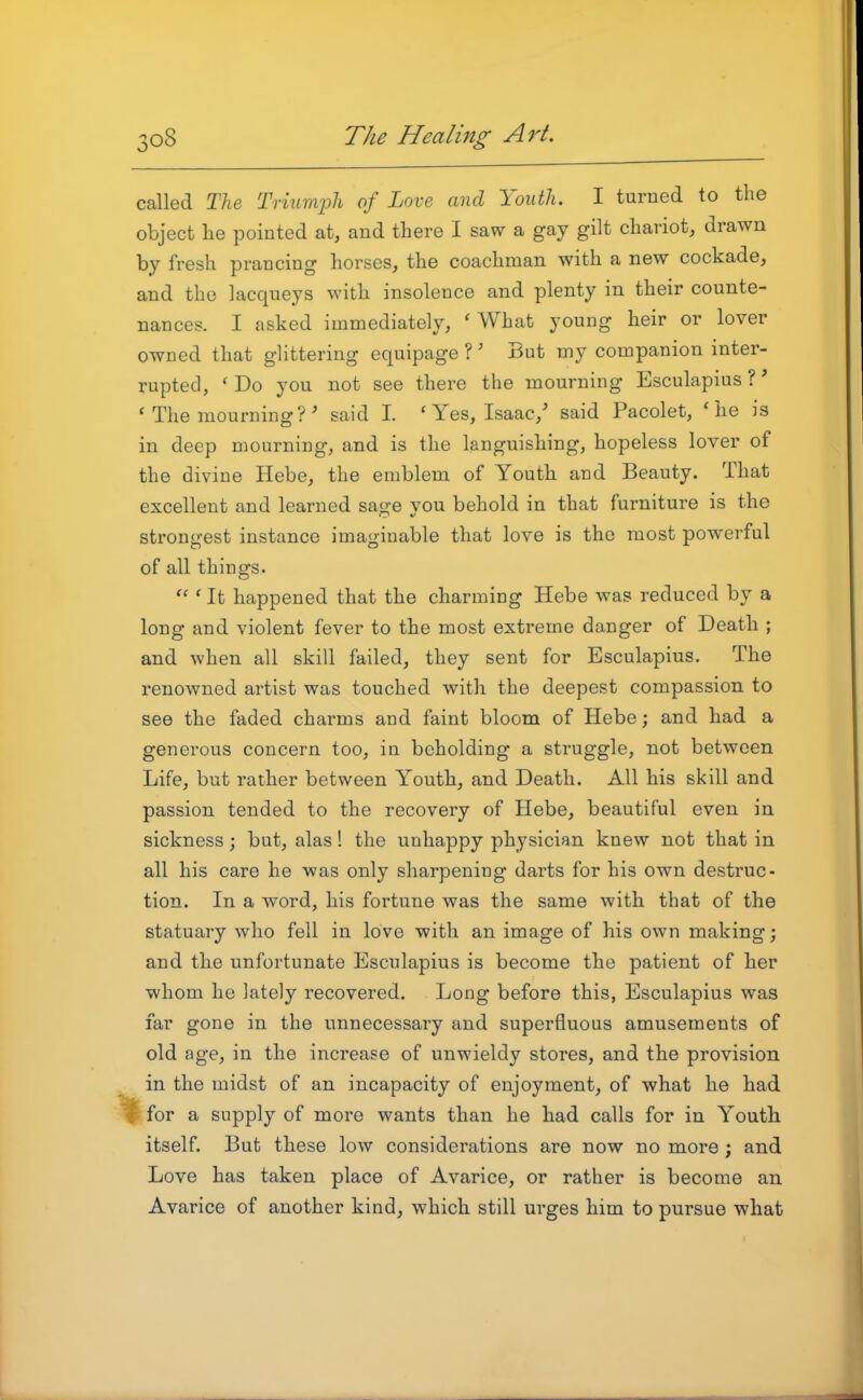 called Tlie Triumjjh of Love and Youth. I turned to the object lie pointed at, and there I saw a gay gilt chariot, drawn by fresh prancing horses, the coachman with a new cockade, and the lacqueys with insolence and plenty in their counte- nances. I asked immediately, 'What young heir or lover owned that glittering equipage ?' But my companion inter- rupted, ' Do you not see there the mourning Esculapius ?' ' The mourning?' said I. 'Yes, Isaac,' said Pacolet, 'he is in deep mourning, and is the languishing, hopeless lover of the divine Hebe, the emblem of Youth and Beauty. That excellent and learned sage you behold in that furniture is the strono-est instance imao-iuable that love is the most powerful of all things.  ' It happened that the charming Hebe was reduced by a long and violent fever to the most extreme danger of Death ; and when all skill failed, they sent for Esculapius. The renowned artist was touched with the deepest compassion to see the faded charms and faint bloom of Hebe; and had a generous concern too, in beholding a struggle, not between Life, but rather between Youth, and Death. All his skill and passion tended to the recovery of Hebe, beautiful even in sickness; but, alas! the unhappy physician knew not that in all his care he was only sharpening darts for his own destruc- tion. In a word, his fortune was the same with that of the statuary who fell in love with an image of his own making; and the unfortunate Esculapius is become the patient of her whom he lately recovered. Long before this, Esculapius was far gone in the unnecessary and superfluous amusements of old age, in the increase of unwieldy stores, and the provision in the midst of an incapacity of enjoyment, of what he had %for a supply of more wants than he had calls for in Youth itself. But these low considerations are now no more; and Love has taken place of Avarice, or rather is become an Avarice of another kind, which still urges him to pursue what