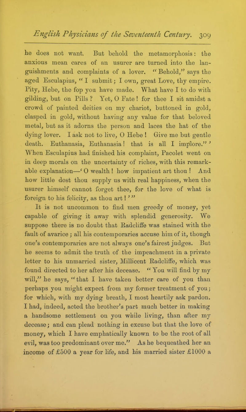 he does not want. But behold the metamorphosis: the anxious mean cares of an usurer are turned into the lan- guishments and complaints of a lover. Behold, says the aged Esculapius,  I submit; I own, great Love, thy empire. Pity, Hebe, the fop you have made. What have I to do with gilding, but on Pills ? Yet, O Fate ! for thee I sit amidst a crowd of painted deities on my chariot, buttoned in gold, clasped in gold, without having any value for that beloved metal, but as it adorns the person and laces the hat of the dying lover. I ask not to live, 0 Hebe ! Give me but gentle death. Euthanasia, Euthanasia! that is all I implore. ^ When Esculapius had finished his complaint, Pacolet went on in deep morals on the uncertainty of riches, with this remark- able explanation—' 0 wealth ! how impatient art thou ! And how little dost thou supply us with real happiness, when the usurer himself cannot forget thee, for the love of what is foreign to his felicity, as thou art! ^ It is not uncommon to find men greedy of money, yet capable of giving it away with splendid generosity. We suppose there is no doubt that Eadcliffe was stained with the fault of avarice ; all his contemporaries accuse him of it, though one's contemporaries are not always one's fairest judges. But he seems to admit the truth of the impeachment in a private letter to his unmarried sister, M.illicent Radcliffe, which was found directed to her after his decease. You will find by my will, he says, that I have taken better care of you than perhaps you might expect from my former treatment of you; for which, with my dying breath, I most heartily ask pardon. I had, indeed, acted the brother's part much better in making a handsome settlement on you while living, than after my decease; and can plead nothing in excuse but that the love of money, which I have emphatically known to be the root of all evil, was too predominant over me. As he bequeathed her an income of £500 a year for life, and his married sister £1000 a