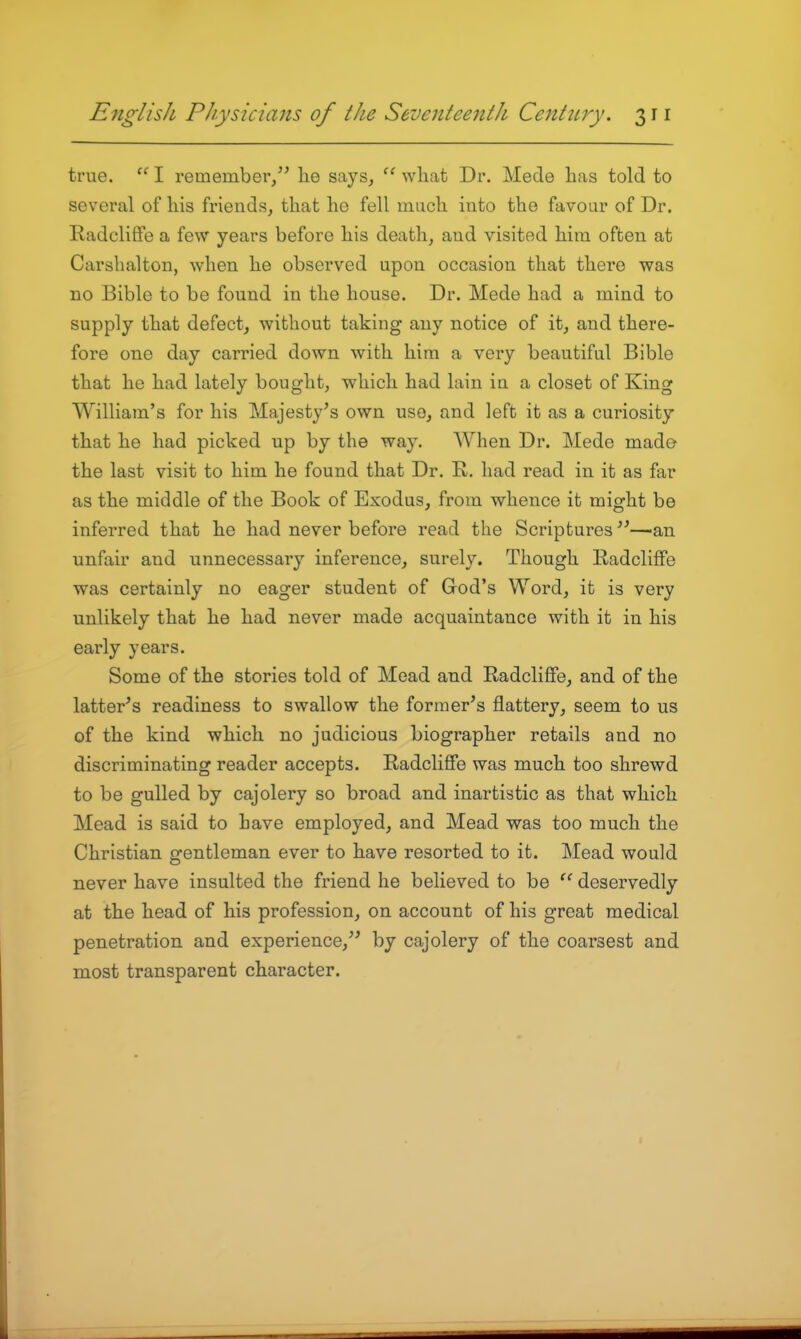 true.  I remember/' he says, what Dr. Mede has told to several of his friends, that he fell much into the favour of Dr. Radcliffe a few years before his death, and visited him often at Carshalton, when he observed upon occasion that there was no Bible to be found in the house. Dr. Mede had a mind to supply that defect, without taking any notice of it, and there- fore one day carried down with him a very beautiful Bible that he had lately bought, which had lain in a closet of King William's for his Majesty's own use, and left it as a curiosity that he had picked up by the way. AVhen Dr. Mede made the last visit to him he found that Dr. K,. had read in it as far as the middle of the Book of Exodus, from whence it might be inferred that he had never before read the Scriptures''—an unfair and unnecessaiy inference, surely. Though E-adcliffe was certainly no eager student of God's Word, it is very unlikely that he had never made acquaintance with it in his early years. Some of the stories told of Mead and Radcliffe, and of the latter's readiness to swallow the former's flattery, seem to us of the kind which no judicious biographer retails and no discriminating reader accepts. E-adcliffe was much too shrewd to be gulled by cajolery so broad and inartistic as that which Mead is said to have employed, and Mead was too much the Christian gentleman ever to have resorted to it. Mead would never have insulted the friend he believed to be deservedly at the head of his profession, on account of his great medical penetration and experience, by cajolery of the coarsest and most transparent character.
