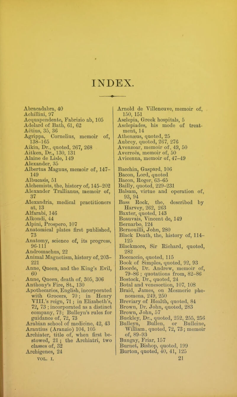 INDEX. Abracadabra, 40 Achillini, 97 Acquapendente, Fabrizio ab, 105 Adelard of Bath, 61, 62 Aiitius, 35, 36 Agrippa, Cornelius, memoir of, 138-165 Aikin, Dr., quoted, 267, 268 Aitken, Dr., 130, 131 Alaine de Lisle, 149 Alexander, 35 Albertus Magnus, memoir of, 147- 149 Albucasis, 51 Alchemists, the, history of, 145-202 Alexander Trallianus, memoir of, 37 Alexandria, medical practitioners at, 13 Alfarabi, 146 Alkondi, 44 Alpini, Prospero, 107 Anatomical plates first published, 73 Anatomy, science of, its progress, 96-111 Andromachus, 22 Animal Magnetism, history of, 203- 221 Anne, Queen, and the King's Evil, 60 Anne, Queen, death of, 305, 306 Anthony's Fire, St., 130 Apothecaries, English, incorporated with Grocers, 70; in Henry VIII.'s reign, 71 ; in Elizabeth's, 72, 73 ; incorporated as a distinct company, 73; Bulleyn's rules for guidance of, 72, 73 Arabian school of medicine, 42, 43 Arantius (Aranzio) 104, 105 Archiater, title of, when first be- stowed, 21 ; the Archiatri, two classes of, 32 Archigenes, 24 VOL. I, Arnold de Villeneuve, memoir of, 150, 151 Asclepia, Greek hospitals, 5 Asclepiades, his mode of treat- ment, 14 Athenaeus, quoted, 25 Aubrey, quoted, 267, 276 Avenzoar, memoir of, 49, 50 Averroes, memoir of, 50 Avicenna, memoir of, 47-49 Bacchin, Gaspard, 106 Bacon, Lord, quoted Bacon, Roger, 63-65 Bailly, quoted, 229-231 Balsam, virtue and operation of, 93, 94 Bass Rock, the, described by Harvey, 262, 263 Baxter, quoted, 143 Beauvais, Vincent de, 149 Bernarbo, 124 Bernouilli, John, 280 Black Death, the, history of, 114- 125 Blackmore, Sir Richard, quoted, 282 Boccaccio, quoted, 115 Book of Simples, quoted, 92, 93 Boorde, Dr. Andrew, memoir of, 79-86 ; quotations from, 82-86 Bostock, Dr., quoted, 24 Botal and venesection, 107, 108 Braid, James, on Mesmeric phe- nomena, 249, 250 Breviary of Health, quoted, 84 Brown, Dr. John, quoted, 283 Brown, John, 57 Buckley, Dr., quoted, 252, 255, 256 Bulleyn, Bullen, or Bulleine, William, quoted, 72, 73; memoir of, 89-93 Bungay, Friar, 157 Burnet, Bishop, quoted, 199 Burton, quoted, 40, 41, 125 21