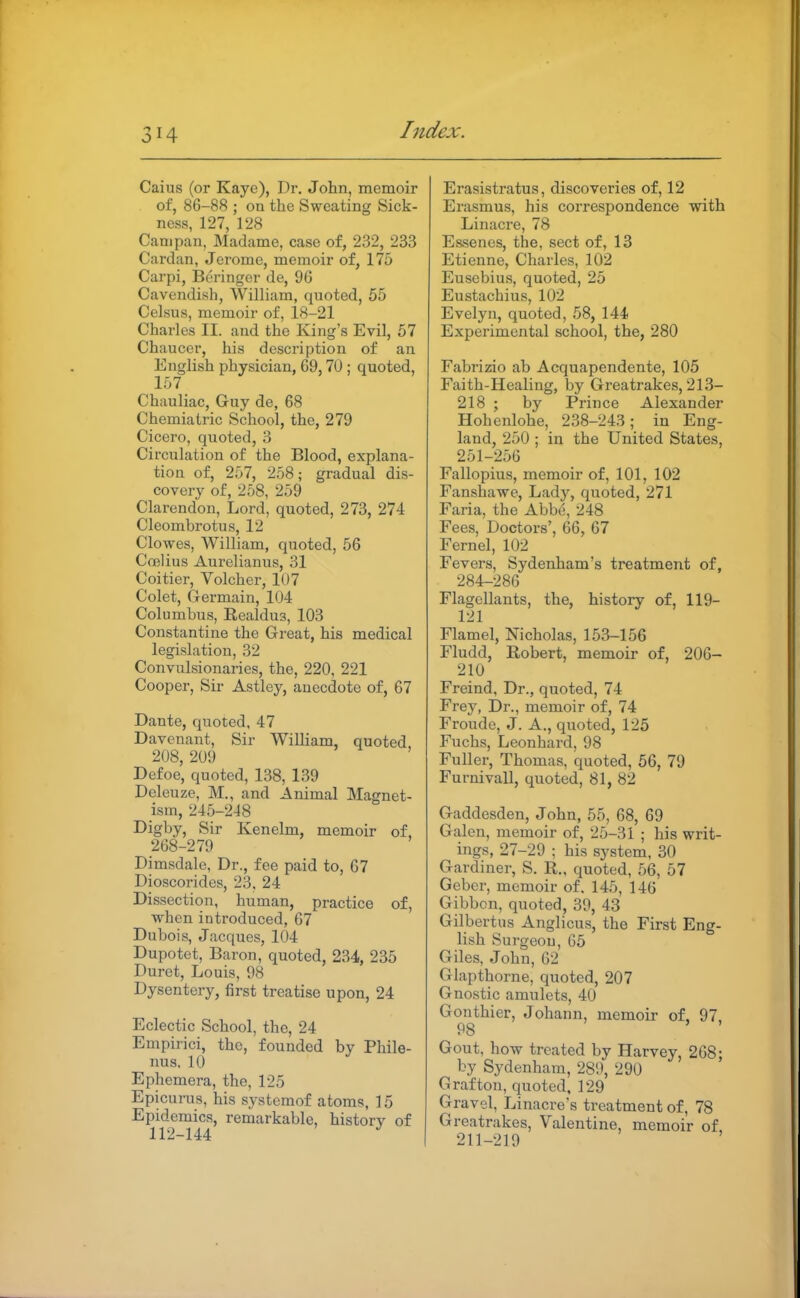 Caius (or Kaye), Dr. Jolin, memoir of, 86-88 ; on the Sweating Sick- ness, 127, 128 Cam pan, Madame, case of, 232, 233 Cardan, Jerome, memoir of, 175 Carpi, Beringcr de, 96 Cavendish, William, quoted, 55 Celsus, memoir of, 18-21 Charles II. and the King's Evil, 67 Chaucer, his description of an English physician, 69,70 ; quoted, lo7 Chauliac, Guy de, 68 Chemiatric School, the, 279 Cicero, quoted, 3 Circulation of the Blood, explana- tion of, 257, 258; gradual dis- covery of, 258, 259 Clarendon, Lord, quoted, 273, 274 Cleombrotus, 12 Clowes, William, quoted, 56 Coelius Aurelianus, 31 Coitier, Volcher, 1U7 Colet, Germain, 104 Columbus, Realdu3, 103 Constantine the Great, his medical legislation, 32 Convulsionaries, the, 220, 221 Cooper, Sir Astley, anecdote of, 67 Dante, quoted, 47 Davenant, Sir William, quoted 208, 209 Defoe, quoted, 138, 139 Deleuze, M., and Animal Magnet- ism, 245-2-18 Digby, Sir Kenelm, memoir of, 268-279 Dimsdale, Dr., fee paid to, 67 Dioscorides, 23, 24 Dissection, human, practice of, when introduced, 67 Dubois, Jacques, 104 Dupotet, Baron, quoted, 234, 235 Duret, Louis, 98 Dysentery, first treatise upon, 24 Eclectic School, the, 24 Empirici, the, founded by Phile- nus, 10 Ephemera, the, 125 Epicurus, his systeraof atoms, 15 Epidemics, remarkable, history of 112-144 Erasistratus, discoveries of, 12 Erasmus, his correspondence with Linacre, 78 Essencs, the, sect of, 13 Etienne, Charles, 102 Eusebius, quoted, 25 Eustachius, 102 Evelyn, quoted, 58, 144 Experimental school, the, 280 Fabrizio ab Acquapendente, 105 Faith-Healing, by Greatrakes, 213- 218 ; by Prince Alexander Hohenlohe, 238-243; in Eng- land, 250 ; in the United States, 251-256 Fallopius, memoir of, 101, 102 Fanshawe, Lady, quoted, 271 Faria, the Abbe, 248 Fees, Doctors', 66, 67 Fernel, 102 Fevers, Sydenham's treatment of, 284-286 Flagellants, the, history of, 119- 121 Flamel, Nicholas, 153-156 Fludd, Robert, memoir of, 206- 210 Freind, Dr., quoted, 74 Frey, Dr., memoir of, 74 Froude, J. A., quoted, 125 Fuchs, Leonhard, 98 Fuller, Thomas, quoted, 56, 79 Furnivall, quoted, 81, 82 Gaddesden, John, 55, 68, 69 Galen, memoir of, 25-31 ; his writ- ings, 27-29 ; his system, 30 Gardiner, S. R., quoted, 56, 57 Geber, memoir of. 145, 146 Gibbon, quoted, 39, 48 Gilbertus Anglicus, the First Eng- lish Surgeon, 65 Giles, John, 62 Glapthorne, quoted, 207 Gnostic amulets, 40 Gonthier, Johann, memoir of. 97 98 Gout, how treated by Harvey, 268; by Sydenham, 289, 290 Grafton, quoted, 129 Gravel, Linacre's treatment of, 78 Greatrakes, Valentine, memoir of 211-219