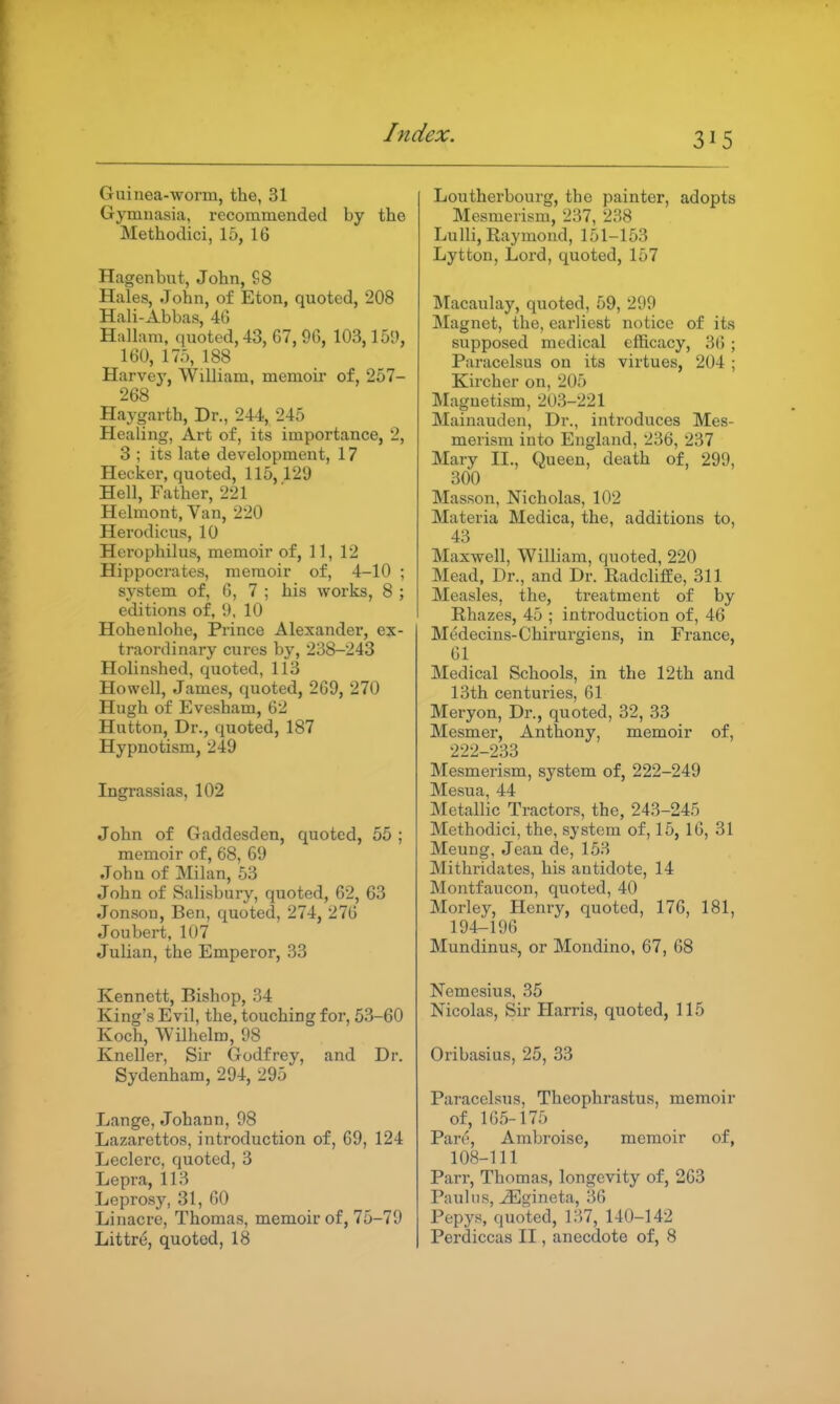 Guinea-worm, the, 31 Gymuasia, recommended by the Methodici, 15, 16 Hagenbut, John, S8 Hales, John, of Eton, quoted, 208 Hali-Abbas, 4G Hallam, quoted, 43, G7, 96, 103,151), 160, 175, 188 Harvey, William, memoii' of, 257- 268 Haygarth, Dr., 244, 245 Healing, Art of, its importance, 2, 3 ; its late development, 17 Hecker, quoted, 115,129 Hell, Father, 221 Helmont, Van, 220 Herodicus, 10 Herophilus, memoir of, 11, 12 Hippocrates, memoir of, 4-10 ; system of, 6, 7 ; his works, 8 ; editions of, !). 10 Hohenlohe, Prince Alexander, ex- traordinary cures by, 238-243 Holinshed, quoted, 113 Howell, James, quoted, 269, 270 Hugh of Evesham, 62 Hutton, Dr., quoted, 187 Hypnotism, 249 Ingrassias, 102 John of Gaddesden, quoted, 55 ; memoir of, 68, 69 John of Milan, 53 John of Salisbury, quoted, 62, 63 Jonsou, Ben, quoted, 274, 276 Joubert, 107 Julian, the Emperor, 33 Kennett, Bishop, 34 King's Evil, the, touching for, 53-60 Koch, VVilhelm, 98 Kneller, Sir Godfrey, and Dr. Sydenham, 294, 295 Lange, Johann, 98 Lazarettos, introduction of, 69, 124 Leclerc, quoted, 3 Lepra, 113 Leprosy, 31, 60 Linacre, Thomas, memoir of, 75-79 Littre, quoted, 18 Loutherbourg, the painter, adopts Mesmerism, 237, 238 LuHi, Raymond, 151-153 Lytton, Lord, quoted, 157 Macaulay, quoted, 59, 299 Magnet, the, earliest notice of its supposed medical efficacy, 36 ; Paracelsus on its virtues, 204 ; Kircher on, 205 IMaguetism, 203-221 Mainauden, Dr., introduces Mes- merism into England, 236, 237 Mary II., Queen, death of, 299, 300 Masson, Nicholas, 102 Materia Medica, the, additions to, 43 Maxwell, William, quoted, 220 Mead, Dr., and Dr. RadclifEe, 311 Measles, the, treatment of by Rhazes, 45 ; introduction of, 46 Medecins-Chirurgiens, in France, 61 Medical Schools, in the 12th and 13th centuries, 61 Meryon, Dr., quoted, 32, 33 Mesmer, Anthony, memoir of, 222-233 Mesmerism, system of, 222-249 Mesua, 44 Metallic Tractors, the, 243-245 Methodici, the, system of, 15, 16, 31 Meung, Jean de, 153 Mithrida.tes, his antidote, 14 Montfaucon, quoted, 40 Morley, Henry, quoted, 176, 181, 194-196 Mundinus, or Mondino, 67, 68 Nemesius, 35 Nicolas, Sir Harris, quoted, 115 Oribasius, 25, 33 Paracelsus, Theophrastus, memoir of, 165-175 Pare, Ambroise, memoir of, 108-111 Parr, Thomas, longevity of, 263 Paul lis, ^gineta, 36 Pepys, quoted, 137, 140-142 Perdiccas II, anecdote of, 8