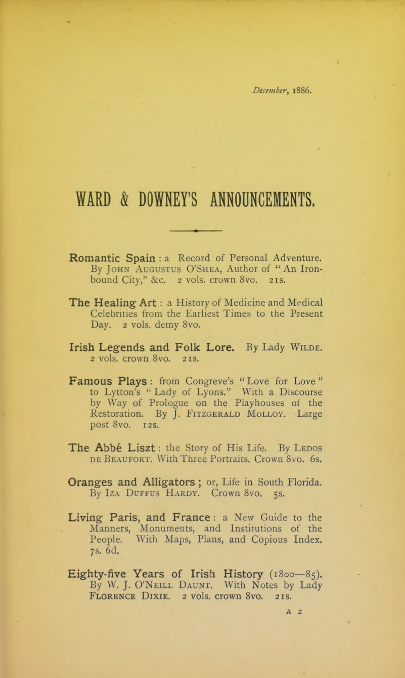 December, 1886. WARD & DOWNEY'S ANNOUNCEMENTS. Romantic Spain : a Record of Personal Adventure. By John Augustus O'Shea, Author of  An Iron- bound City, &c. 2 vols, crown 8vo. 21s. The Healing Art : a History of Medicine and Medical Celebrities from the Earliest Tinaes to the Present Day. 2 vols, demy 8vo. Irish Legends and Folk Lore. By Lady Wilde, 2 vols, crown 8vo. 21s. Famous Plays : from Congreve's  Love for Love  to Lytton's  Lady of Lyons. With a Discourse by Way of Prologue on the Playhouses of the Restoration. By J. Fitzgerald Molloy. Large post SVO. 125. The Abb6 Liszt: the Story of His Life. By Ledos DE Beaufort. With Three Portraits. Crown 8vo. 6s. Oranges and Alligators ; or, Life in South Florida. By IzA DuFfUS Hardy. Crown 8vo. 5s, Living Paris, and France: a New Guide to the Manners, Monuments, and Institutions of the People. With Maps, Plans, and Copious Index. 7s. 6d. Eighty-five Years of Irish History (1800—85). By VV. J. O'Neill Daunt. With Notes by Lady Florence Dixie. 2 vols, crown 8vo. 21s. A 2