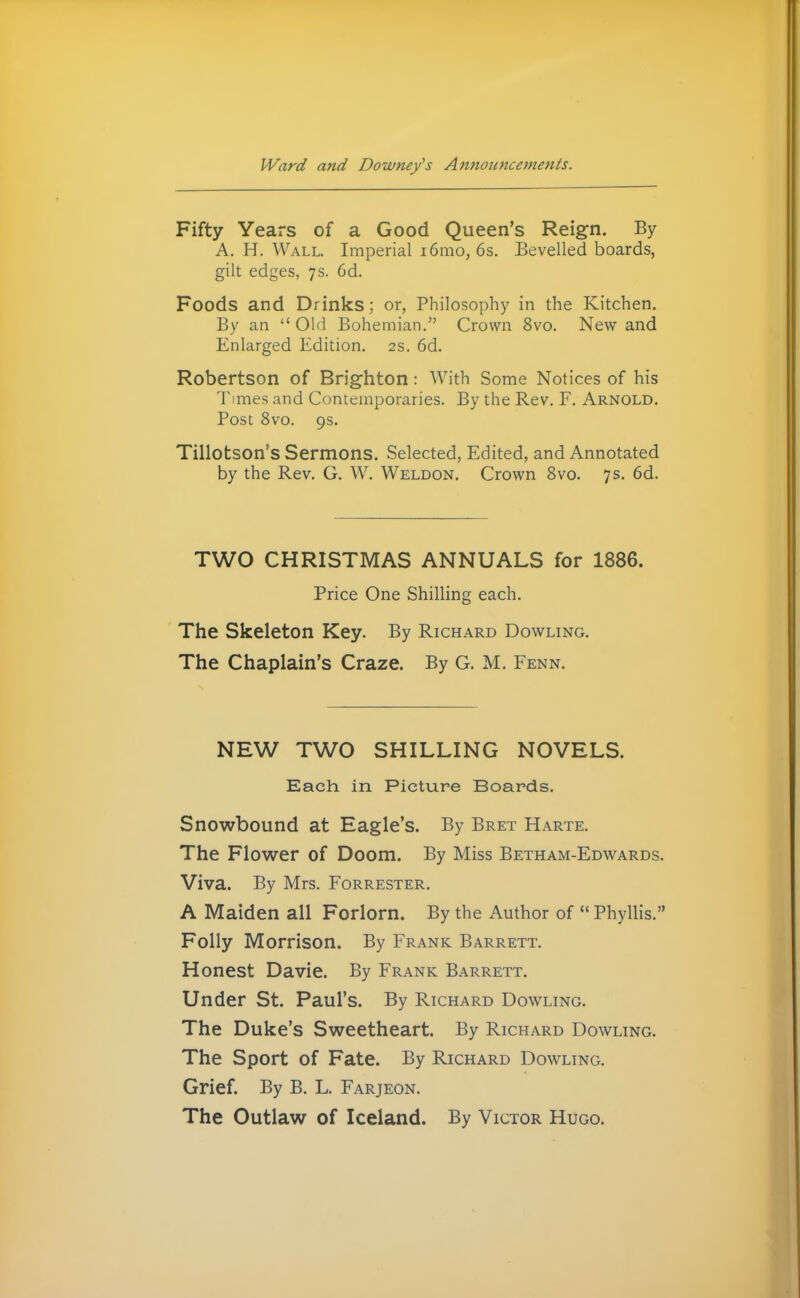 Fifty Years of a Good Queen's Reign. By A. H. Wall. Imperial i6aio, 6s. Bevelled boards, gilt edges, 7s. 6d. Foods and Drinks; or, Philosophy in the Kitchen. By an  Old Bohemian. Crown 8vo. New and Enlarged Edition. 2s. 6d. Robertson of Brighton: With Some Notices of his Times and Contemporaries. By the Rev. F. Arnold. Post 8vo. 9s. Tillotson's Sermons. Selected, Edited, and Annotated by the Rev. G. W. Weldon. Crown 8vo. 7 s. 6d. TWO CHRISTMAS ANNUALS for 1886. Price One Shilling each. The Skeleton Key. By Richard Dowling. The Chaplain's Craze. By G. M. Fenn. NEW TWO SHILLING NOVELS. Each in Picture Boards. Snowbound at Eagle's. By Bret Harte. The Flower of Doom. By Miss Betham-Edwards. Viva. By Mrs. Forrester. A Maiden all Forlorn. By the Author of  Phyllis. Folly Morrison. By Frank Barrett. Honest Davie. By Frank Barrett. Under St. Paul's. By Richard Dowling. The Duke's Sweetheart. By Richard Dowling. The Sport of Fate. By Richard Dowling. Grief. By B. L. Farjeon. The Outlaw of Iceland. By Victor Hugo.