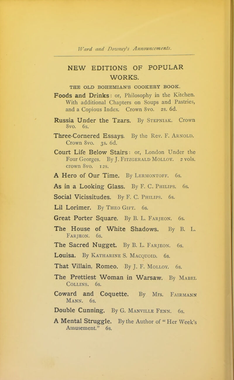 JVarii and Dowiiey's Afinoimccmenis. NEW EDITIONS OF POPULAR WORKS. THE OLD BOHEMIAN'S COOKERY BOOK. Foods and Drinks: or, Philosophy in the Kitchen. With additional Chapters on Soups and Pastries, and a Copious Index. Crown 8vo. 2S. 6d. Russia Under the Tzars. By Stepniak. Crown 8vo. 6s. Three-Cornered Essays. By the Rev. F. Arnold. Crown 8vo. 3s. 6d. Court Life Below Stairs: or, London Under the Four Georges. By J. Fitzgerald Molloy. 2 vols, crown Svo. 12s. A Hero of Our Time. By Lermontoff. 6s. As in a Looking Glass. By F. C. Philips. 6s. Social Vicissitudes. By F. C. Philips. 6s. Lil Lorimer. By Theo Gift. 6s. Great Porter Square. By B. L. Farjeon. 6s. The House of White Shadows. By B. L. Farjeon. 6s. The Sacred Nugget. By B. L. Farjeon. 6s. Louisa. By Katharine S. Macquoid. 6s. That Villain, Romeo. By J. F. Molloy. 6s. The Prettiest Woman in Warsaw. By Mabel Collins. 6s. Coward and Coquette. By Mrs. Fairmann Mann. 6s. Double Cunning. By G. Manville Fenn. 6s. A Mental Struggle. By the Author of  Her Week's Amusement. 6s.