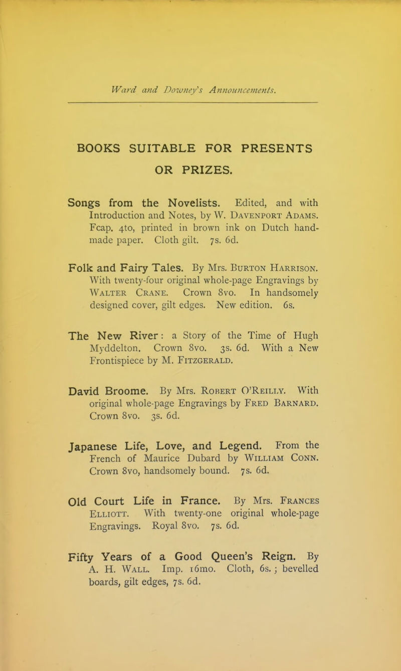 BOOKS SUITABLE FOR PRESENTS OR PRIZES. Songs from the Novelists. Edited, and with Introduction and Notes, by W. Davenport Adams. Fcap. 4to, printed in brown ink on Dutch hand- made paper. Cloth gilt. 7s. 6d. Folk and Fairy Tales. By Mrs. Burton Harrison. With twenty-four original whole-page Engravings by ^Valter Crane. Crown 8vo. In handsomely designed cover, gilt edges. New edition. 6s. The New River: a Story of the Time of Hugh Myddelton. Crown 8vo. 3s. 6d. With a New Frontispiece by M. Fitzgerald. David Broome. By Mrs. Robert O'Reilly. With original whole-page Engravings by Fred Barnard. Crown 8vo. 3s. 6d. Japanese Life, Love, and Legend. From the French of Maurice Dubard by William Conn. Crown 8vo, handsomely bound. 7 s. 6d. Old Court Life in France. By Mrs. Frances Elliott. With twenty-one original whole-page Engravings. Royal 8vo. 7s. 6d. Fifty Years of a Good Queen's Reign. By A. H. Wall. Imp. i6mo. Cloth, 6s.; bevelled boards, gilt edges, 7 s. 6d.