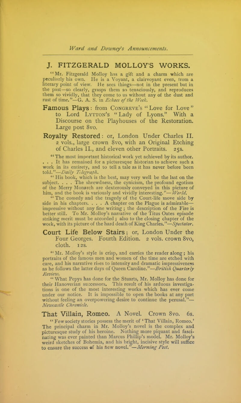 J. FITZGERALD MOLLOY'S WORKS. Mr. Fitzgerald Molloy has a gift and a charm which are pecuHarly his own. He is a Voyant, a clairvoyant even, Irom a literary point of view. He sees things—not in the present but in the past—so clearly, grasps them so tenaciously, and reproduces them so vividly, that they come to us without any of the dust and rust of time.—G. A. S. in Echoes of the Week. Famous Plays: from Congreve's  Love for Love  to Lord Lytton's  Lady of Lyons. With a Discourse on the Playhouses of the Restoration. Large post 8vo. Royalty Restored: or, London Under Charles II. 2 vols., large crown 8vo, with an Original Etching of Charles II., and eleven other Portraits. 25s.  The most important historical work yet achieved by its author. ... It has remained for a picturesque historian to achieve such a work in its entirety, and to tell a tale as it has never before been io\il.—Daily Tdegraph.  His book, which is the best, may very well be the last on the subject. . . . The shrewdness, the cynicism, the profound egotism of the Merry Monarch are dexterously conveyed in this picture of him, and the book is variously and vividly interesting.—World.  The comedy and the tragedy of the Court-life move side by side in his chapters. ... A chapter on the Plague is admirable— impressive without any fine writing ; the description of the Fire is better still. To Mr. iVIolloy's narrative of the Titus Gates episode striking merit must be accorded ; also to the closing chapter of the work, with its picture of the hard death of King Charles.—Spectator. Court Life Below Stairs; or, London Under the Four Georges. Fourth Edition. 2 vols, crown 8vo, cloth. 12s.  Mr. Molloy's style is crisp, and carries the reader along; his portraits of the famous men and women of the time are etched with care, and his narrative ri>es to intensity and dramatic impressiveness as he follows the latter days of Queen Caroline.—British Quarterly Review.  What Pepys has done for the Stuarts, Mr. Molloy has done for their Hanoverian successors. This result of his arduous investiga- tions is one of the most interesting works which has ever come under our notice. It is impossible to open the books at any part without feeling an overpowering desire to continue the perusal.— Newcastle Chronicle. That Villain, Romeo. A Novel. Crown Svo. 6s.  Few society stories possess the merit of 'That Villain, Romeo.' The principal charm in Mr. Molloy's novel is the complex and picturesque study of his heroine. Nothing more piquant and fasci- nating was ever painted than Marcus Phillip's model. Mr. Molloy's weird sketches of Bohemia, and his bright, incisive style will suffice to ensure the success of his new novel.—Morning Post.