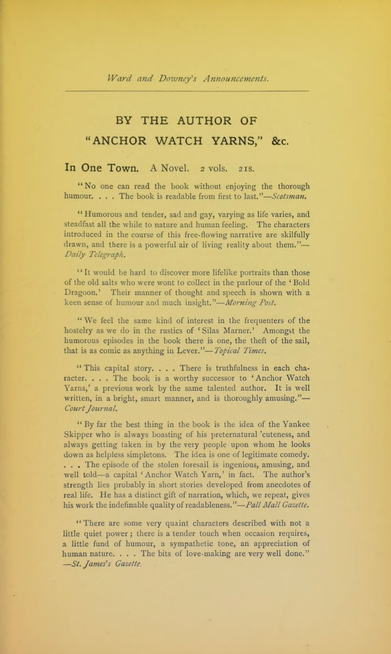 BY THE AUTHOR OF ANCHOR WATCH YARNS, &c. In One Town. A Novel. 2 vols. 21s. No one can read the book without enjoying the thorough humour. . . . The book is readable from first to last.—Scotsman. *' Humorous and tender, sad and gay, varying as life varies, and steadfast all the while to nature and human feeling. The characters introduced in the course of this free-flowing narrative are skilfully drawn, and there is a powerful air of living reality about them.—■ Daily Telegraph. '' It would be hard to discover more lifelike portraits than those of the old salts who were wont to collect in the parlour of the ' Bold Dragoon,' Their manner of thought and speech is shown with a keen sense of humour and much insight. —Morning Post. We feel the same kind of interest in the frequenters of the hostelry as we do in the rustics of 'Silas Marner.' Amongst the humorous episodes in the book there is one, the Iheft of the sail, that is as comic as anything in Lever.—Topical Tijnes. This capital story. . . . There is truthfulness in each cha- racter. . . . The book is a worthy successor to ' Anchor Watch Yarns,' a previous work by the same talented author. It is well written, in a bright, smart manner, and is thoroughly amusing.— Court Journal. '* By far the best thing in the book is the idea of the Yankee Skipper who is always boasting of his preternatural 'cuteness, and always getting taken in by the very people upon whom he looks down as helpless simpletons. The idea is one of legitimate comedy. . . . The episode of the stolen foresail is ingenious, amusing, and well told—a capital ' Anchor Watch Yarn,' in fact. The author's strength lies probably in short stories developed from anecdotes of real life. He has a distinct gift of narration, which, we repeat, gives his work the indefinable quality of readableness.—Pall Mall Gazette. There are some very quaint characters described with not a little quiet power; there is a tender touch when occasion requires, a little fund of humour, a sympathetic tone, an appreciation of human nature. . . . The bits of love-making are very well done. —St. James's Gazette.