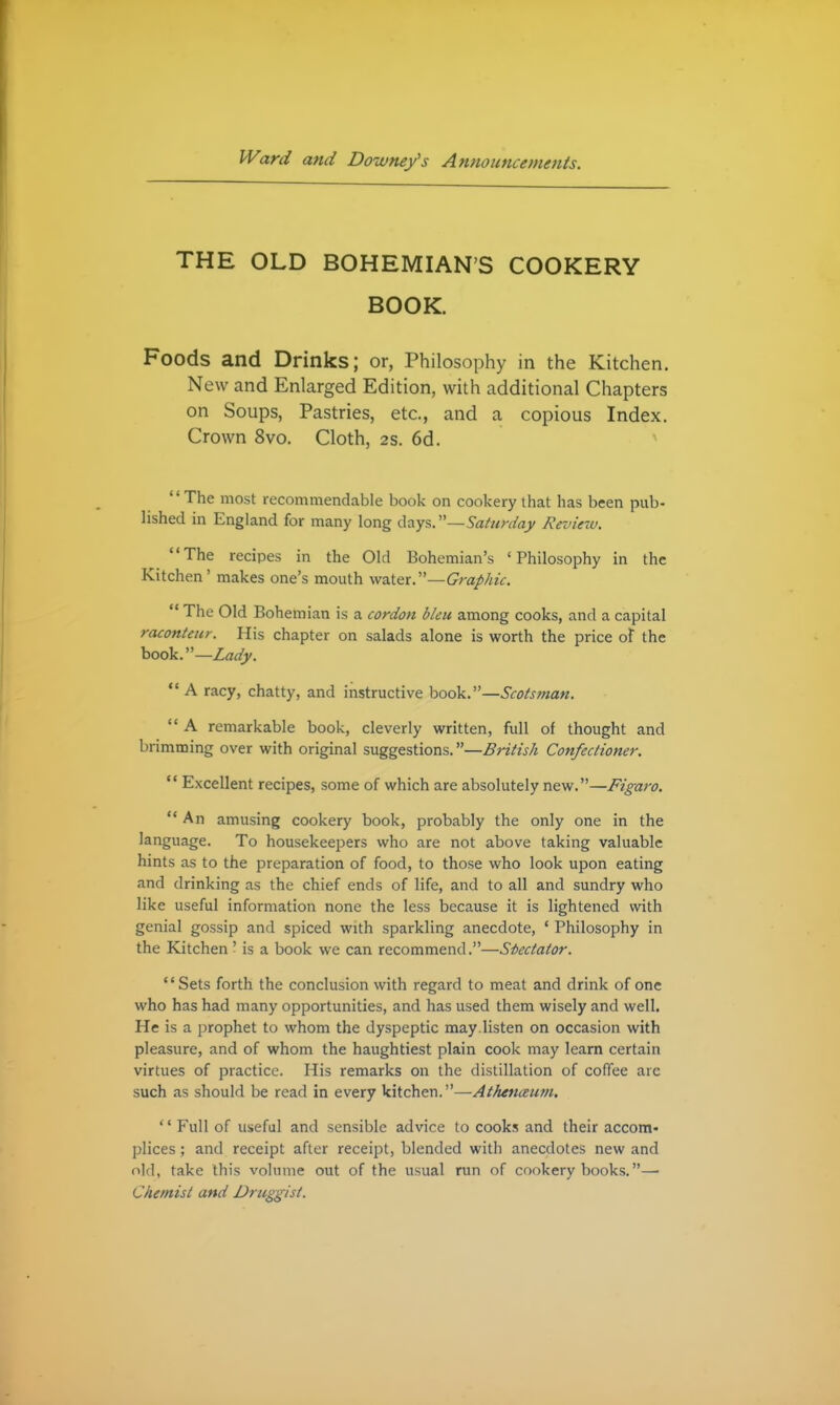 THE OLD BOHEMIAN'S COOKERY BOOK. Foods and Drinks; or, Philosophy in the Kitchen. New and Enlarged Edition, with additional Chapters on Soups, Pastries, etc., and a copious Index. Crown 8vo. Cloth, 2s. 6d. The most recommendable book on cookery that has been pub- lished in England for many long days. Saturday Review. The recipes in the Old Bohemian's 'Philosophy in the Kitchen' makes one's mouth wzX^x.—Graphic.  The Old Bohemian is a cordon bleu among cooks, and a capital raconteur. His chapter on salads alone is worth the price of the book.—Lady. A racy, chatty, and instructive book.—Scotsman.  A remarkable book, cleverly written, full of thought and brimming over with original suggestions.—British Confectioner.  Excellent recipes, some of which are absolutely new.—Figaro.  An amusing cookery book, probably the only one in the language. To housekeepers who are not above taking valuable hints as to the preparation of food, to those who look upon eating and drinking as the chief ends of life, and to all and sundry who like useful information none the less because it is lightened with genial gossip and spiced with sparkling anecdote, ' Philosophy in the Kitchen ' is a book we can recommend.—Stectaior. Sets forth the conclusion with regard to meat and drink of one who has had many opportunities, and has used them wisely and well. He is a prophet to whom the dyspeptic may.listen on occasion with pleasure, and of whom the haughtiest plain cook may learn certain virtues of practice. His remarks on the distillation of coffee arc such as should be read in every kitchen.—Athenceutn. '' Full of useful and sensible advice to cooks and their accom- plices ; and receipt after receipt, blended with anecdotes new and old, take this volume out of the usual run of cookery books.— Chemist and Druggist.