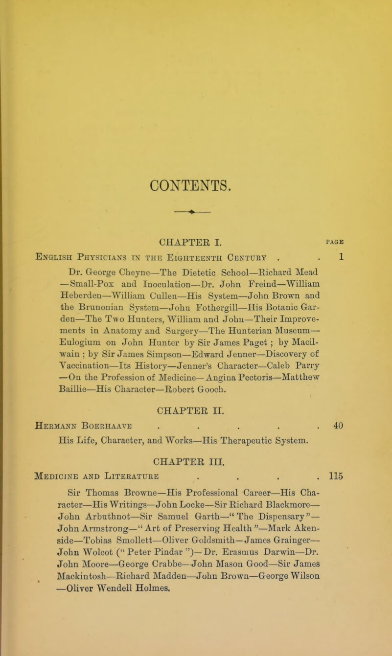 CONTENTS. CHAPTER I. PAGE English Physicians in the Eighteenth Century . . 1 Dr. George Cheyne—The Dietetic School—Richard Mead — Small-Pox and Inoculation—Dr. John Freind—William Heberden—William Cullen—His System—John Brown and the Brunonian System—John Fothergill—His Botanic Gar- den—The Two Hunters, William and John—Their Improve- ments in Anatomy and Surgery—The Hunterian Museum— Eulogium on John Hunter by Sir James Paget ; by Macil- wain ; by Sir James Simpson—Edward Jenner—Discovery of Vaccination—Its History—Jenner's Character—Caleb Parry —On the Profession of Medicine—Angina Pectoris—Matthew Baillie—His Character—Robert Gooch. CHAPTER II. Hermann Boeriiaave . . . . .40 His Life, Character, and Works—His Therapeutic System. CHAPTER III. Medicine and Literature .... 115 Sir Thomas Browne—His Professional Career—His Cha- racter—His Writings—John Locke—Sir Richard Blackmore— John Arbuthnot—Sir Samuel Garth—The Dispensary — John Armstrong— Art of Preserving Health —Mark Aken- side—Tobias Smollett—Oliver Goldsmith—James Grainger— John Wolcot (Peter Pindar )—Dr. Erasmus Darwin—Dr. John Moore—George Crabbe—John Mason Good—Sir James Mackintosh—Richard Madden—John Brown—George Wilson —Oliver Wendell Holmes.