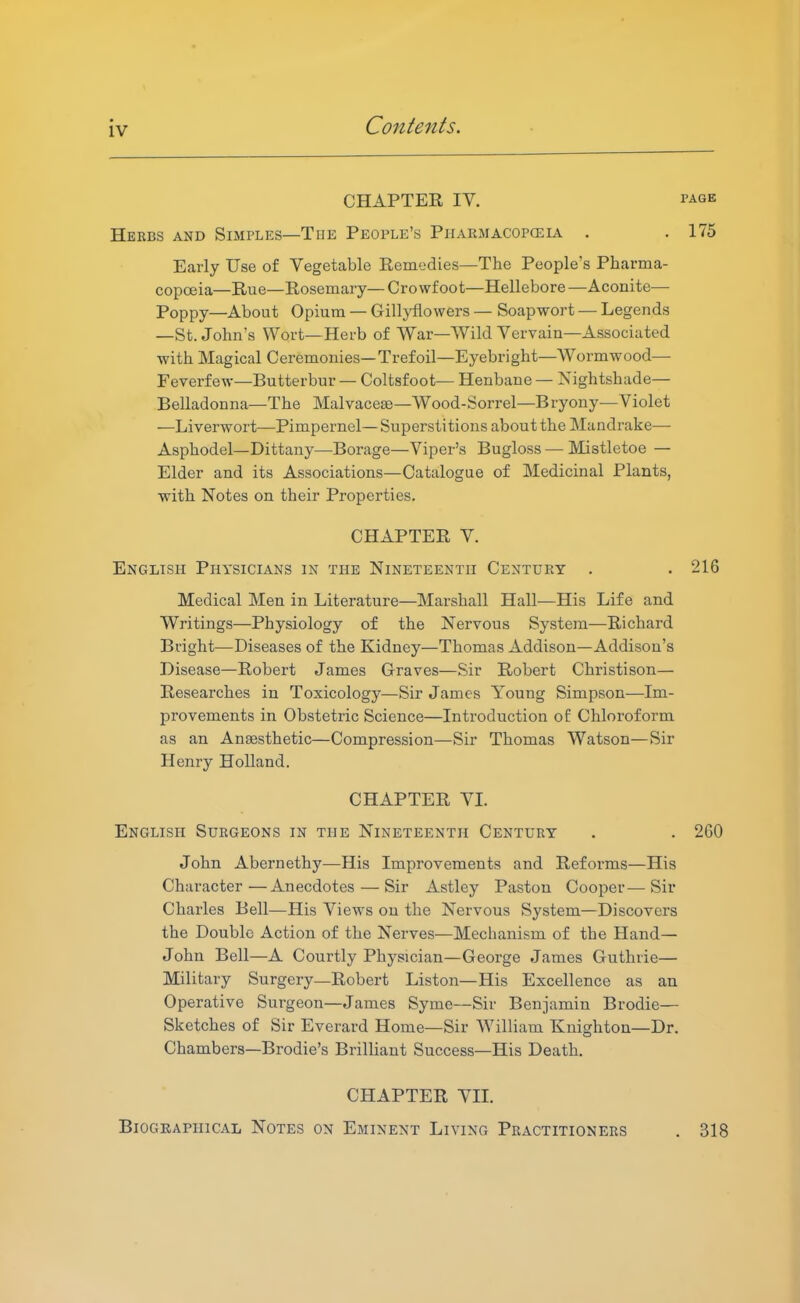 CHAPTEE IV. PAGE Herbs and Simples—The People's Piiarmacopceia . . 175 Early Use of Vegetable Remedies—The People's Pharma- copceia—Rue—Rosemary— Crowfoot—Hellebore —Aconite— Poppy—About Opium — GilljiHowers — Soapwort — Legends —St. John's Wort—Herb of War—Wild Vervain—Associated with Magical Ceremonies—Trefoil—Eyebright—Wormwood— Feverfew—Butterbur — Coltsfoot— Henbane — Nightshade— Belladonna—The Malvaceae—Wood-Sorrel—Bryony—Violet —Liverwort—Pimpernel—Superstitions about the Mandrake— Asphodel—Dittany—^Borage—Viper's Bugloss — Mistletoe — Elder and its Associations—Catalogue of Medicinal Plants, with Notes on their Properties. CHAPTER V. English Physicians in the Nineteenth Century . . 216 Medical Men in Literature—Marshall Hall—His Life and Writings—Physiology of the Nervous System—Richard Bright—Diseases of the Kidney—Thomas Addison—Addison's Disease—Robert James Graves—Sir Robert Christison— Researches in Toxicology—Sir James Young Simpson—Im- provements in Obstetric Science—Introduction of Chloroform as an Anaesthetic—Compression—Sir Thomas Watson—Sir Henry Holland. CHAPTER VL English Surgeons in the Nineteenth Century . . 260 John Abernethy—His Improvements and Reforms—His Character—Anecdotes — Sir Astley Pastou Cooper—Sir Charles Bell—His Views on the Nervous System—Discovers the Double Action of the Nerves—Mechanism of the Hand— John Bell—A Courtly Physician—George James Guthrie— Military Surgery—Robert Liston—His Excellence as an Operative Sui'geon—James Syme—Sir Benjamin Brodie— Sketches of Sir Everard Home—Sir William Knighton—Dr. Chambers—Brodie's Brilliant Success—His Death. CHAPTER VIL Biographical Notes on Eminent Living Practitioners . 318